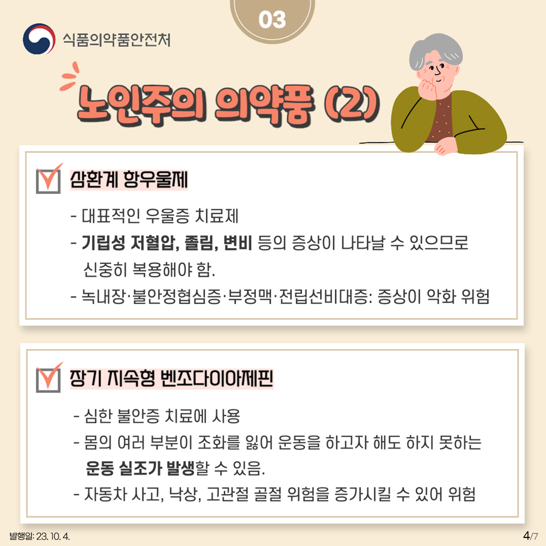 4.
03 노인주의 의약품(2)
<삼환계 항우울제>

- 대표적인 우울증 치료제
- 기립성 저혈압, 졸림, 변비 등의 증상이 나타날 수 있으므로 신중히 복용해야 함 
- 녹내장·불안정협심증·부정맥·전립선비대증: 증상이 악화 위험

<장기 지속형 벤조다이아제핀>

- 심한 불안증 치료에 사용 
- 몸의 여러 부분이 조화를 잃어 운동을 하고자 해도 하지 못하는 운동 실조가 발생할 수 있음.
- 자동차 사고, 낙상, 고관절 골절 위험을 증가시킬 수 있어 위험