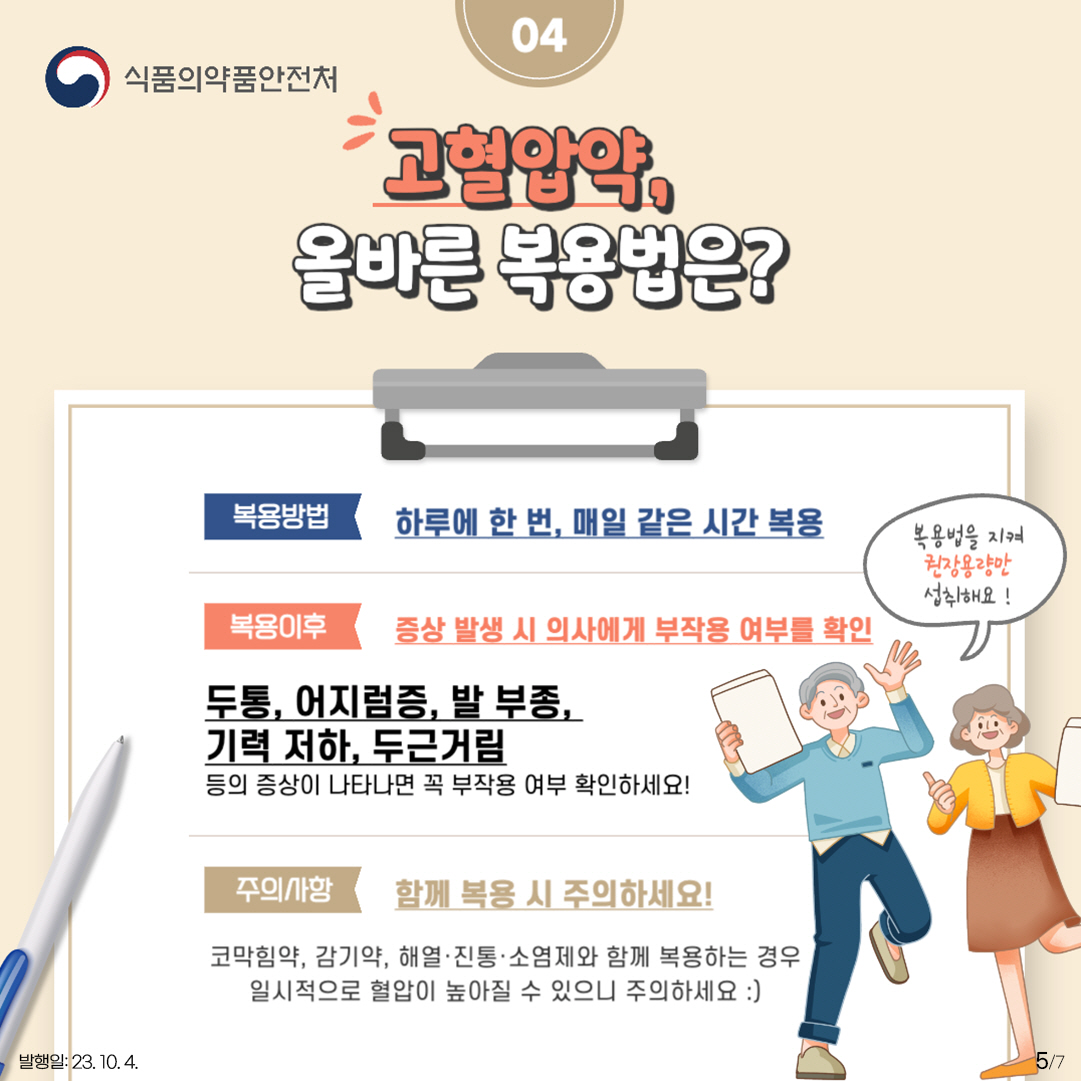 5.
04 고혈압약, 올바른 복용법은?

<복용방법>
하루에 한 번, 매일 같은 시간 복용

<복용이후>
증상 발생 시 의사에게 부작용 여부를 확인
두통, 어지럼증, 발 부종, 기력 저하, 두근거림 등의 증상이 나타나면
꼭 부작용 여부 확인하세요!

복용법을 지켜 권장용량만 섭취해요!

<주의사항>
함께 복용 시 주의하세요!
코막힘약, 감기약, 해열·진통·소염제와 함께 복용하는 경우 일시적으로 혈압이 높아질 수 있으니 주의하세요