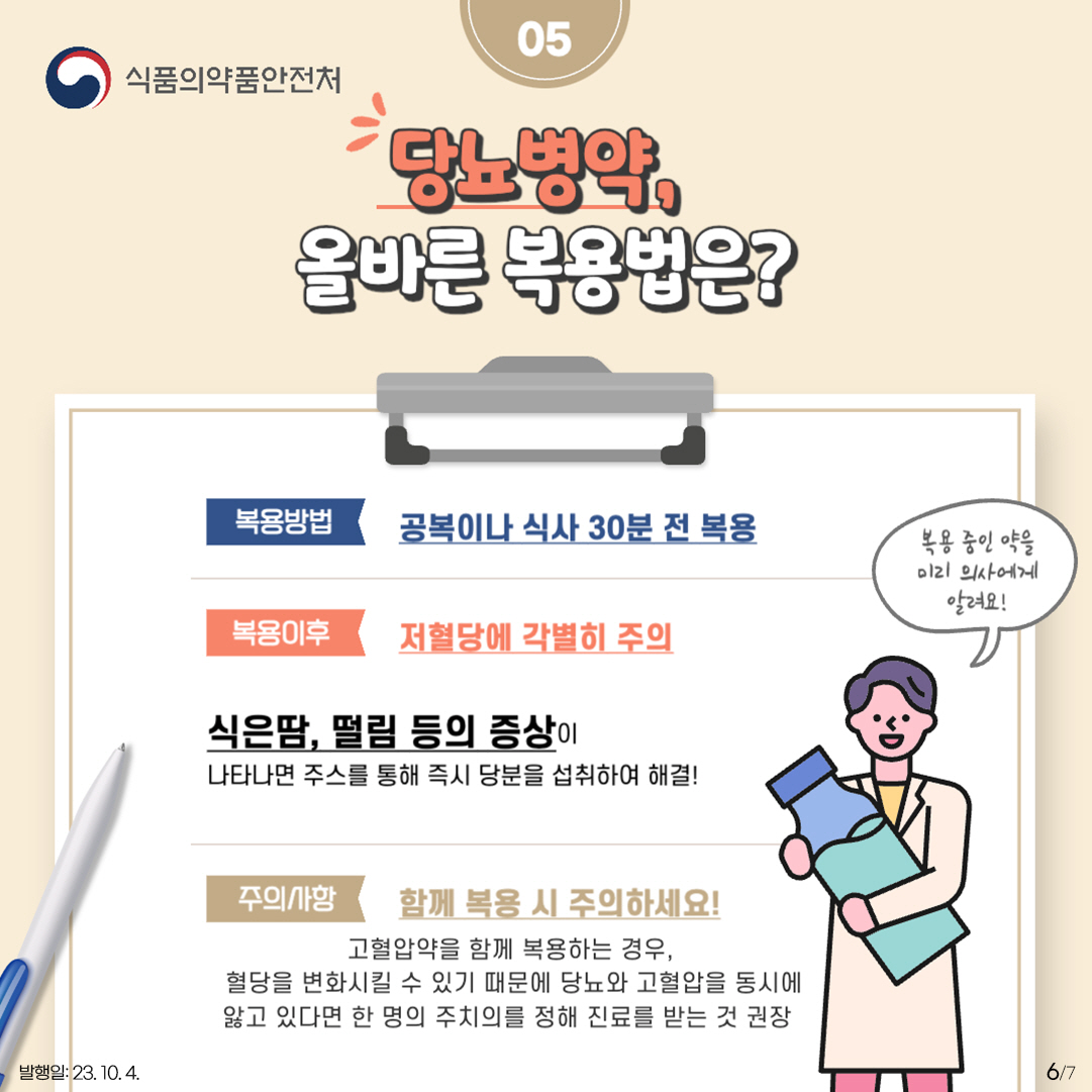 6.
05 당노병약, 올바른 복용법은?

<복용방법>
공복이나 식사 30분 전 복용

<복용이후>
저혈당에 각별히 주의
식은땀, 떨림 등의 증상이 나타나면 주스를 통해 즉시 당분을 섭취하여 해결!

<주의사항> 함께 복용 시 주의하세요!
고혈압약을 함께 복용하는 경우, 혈당을 변화시킬 수 있기 때문에
당뇨와 고혈압을 동시에 앓고 있다면 한 명의 주치의를 정해 진료를 받는 것 권장

복용 중인 약을 미리 의사에게 알려요!