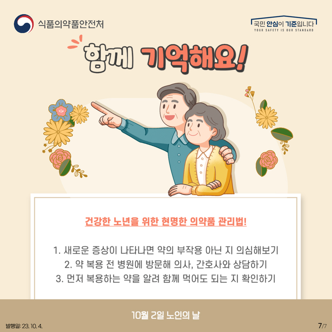 7.
함께 기억해요!

건강한 노년을 위한 현명한 의약품 관리법!

1. 새로운 증상이 나타나면 약의 부작용 아닌 지 의심해보기
2. 약 복용 전 병원에 방문해 의사, 간호사와 상담하기
3. 먼저 복용하는 약을 알려 함께 먹어도 되는 지 확인하기

10월 2일 노인의 날