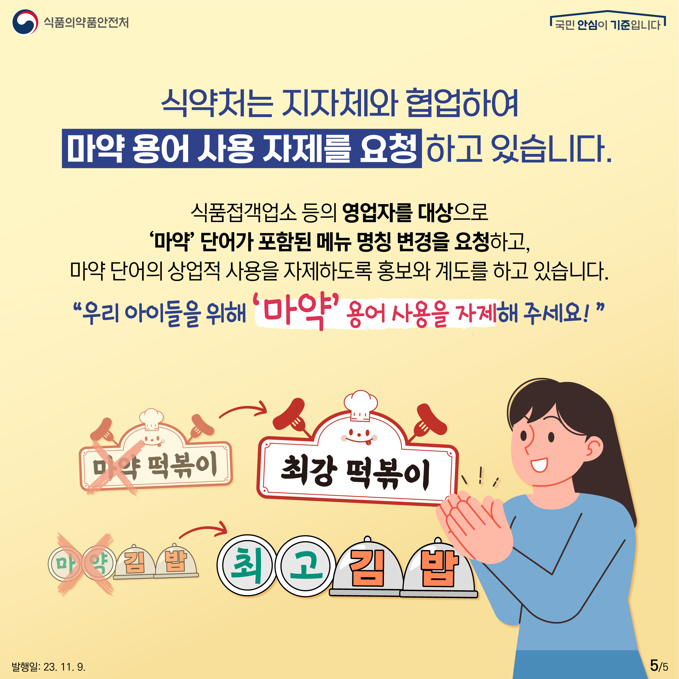 5.
식약처는 지자체와 협업하여 마약 용어 사용 자제를 요청 하고 있습니다.

식품접객업소 등의 영업자를 대상으로 '마약'단어가 포함된 메뉴 명칭 변경을 요청하고, 마약 단어의 상업적 사용을 자제하도록 홍보와 계도를 하고 있습니다.

