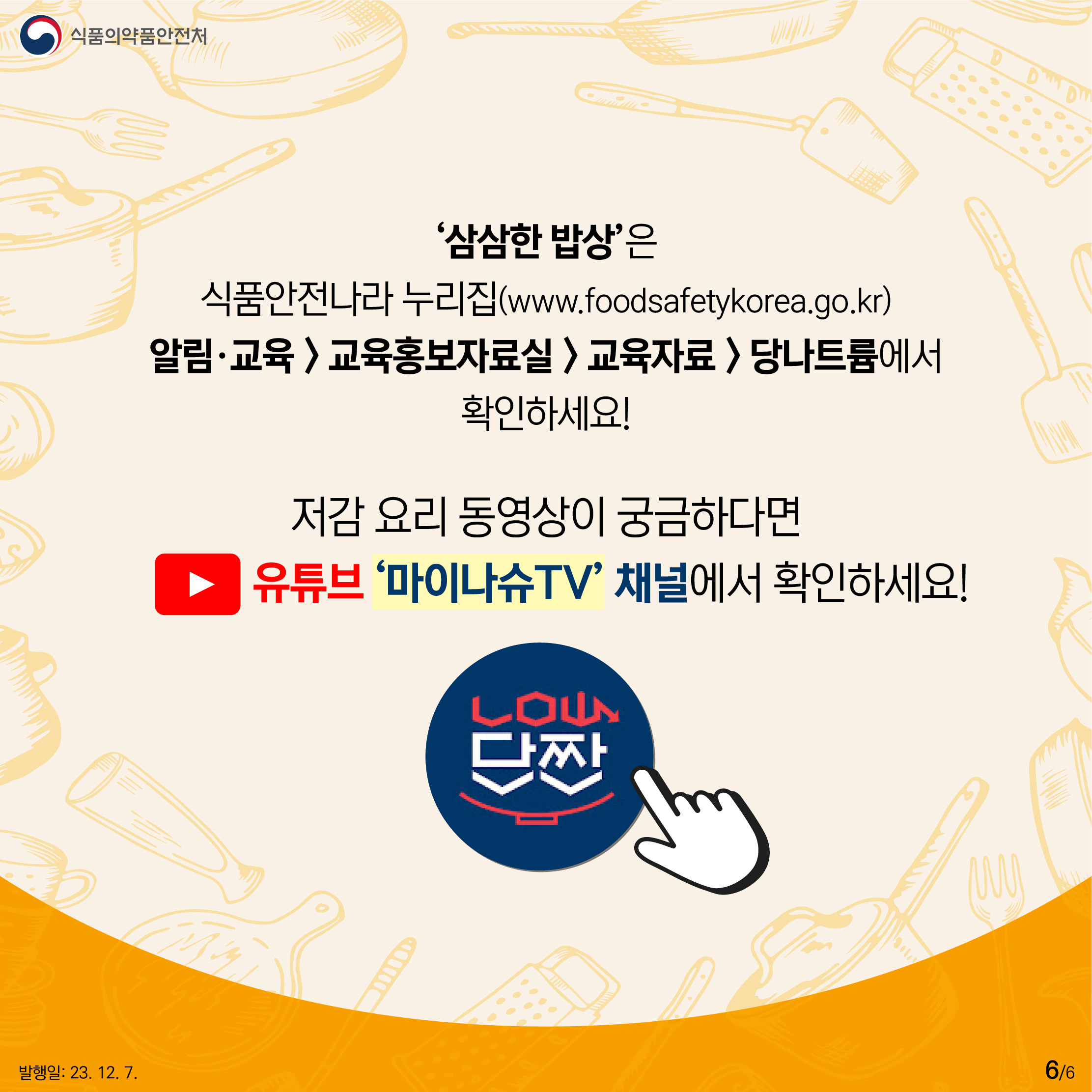 6.
'삼삼한 밥상'은 식품안전나라 누리집(www.foodsafetykorea.go.kr)
알림·교육 > 교육홍보자료실 > 교육자료 > 당나트륨에서 확인하세요!

저감 요리 동영상이 궁금하다면 유튜브 '마이나슈TV' 채널에서 확인하세요!