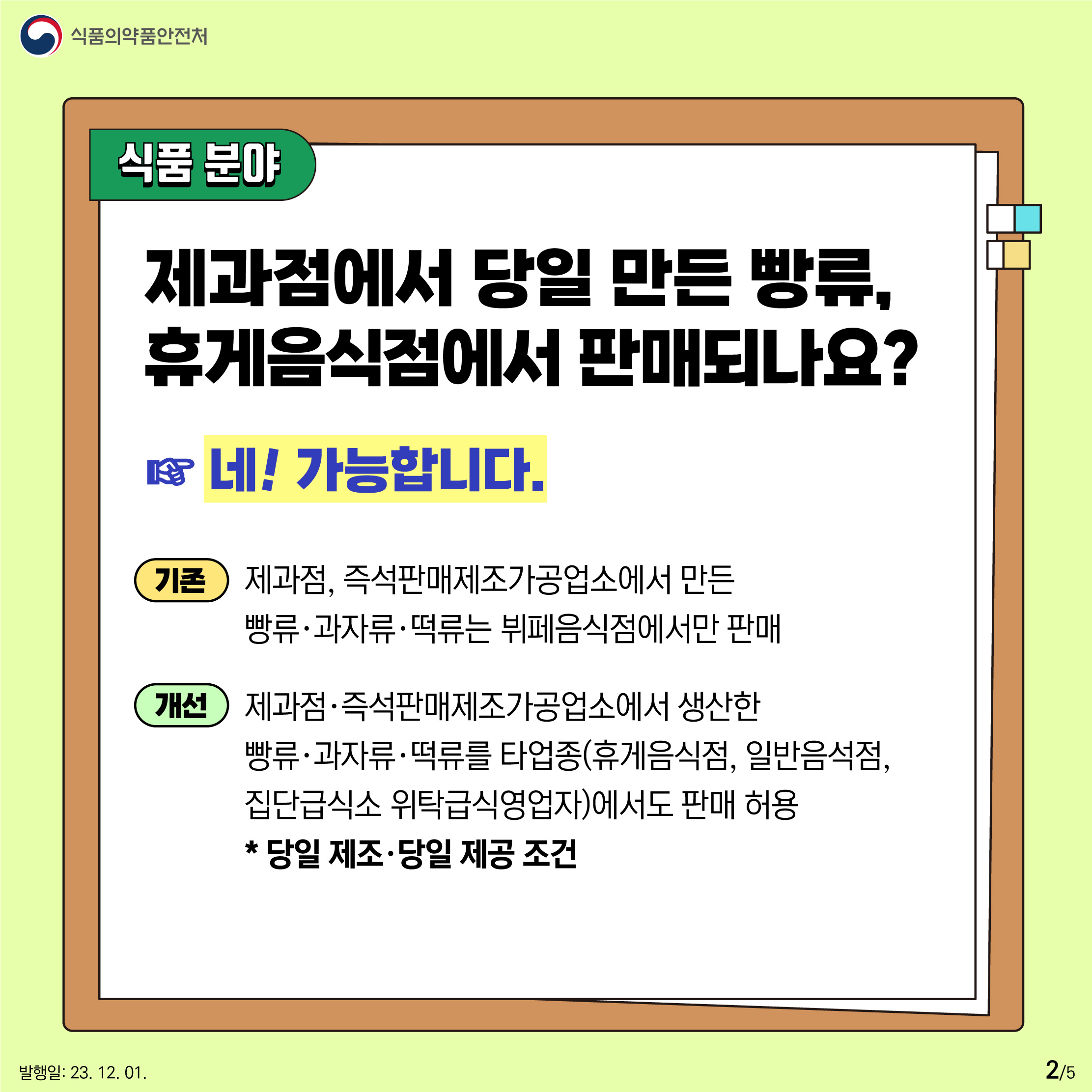 2.
식품분야
제과점에서 당일 만든 빵류는 휴게음식점에서 판매되나요?
네! 가능합니다.

기존
제과점, 즉석판매제조가공업소에서 만든 빵류·과자류·떡류는 뷔페음식점에서만 판매

개선
제과점·즉석판매제조가공업소에서 생산한 빵류·과자류·떡류를 타업종(휴게음식점, 일반음식점, 집단급식소, 위탁급식영업자)에서도 판매 허용
* 당일 제조·당일 제공 조건