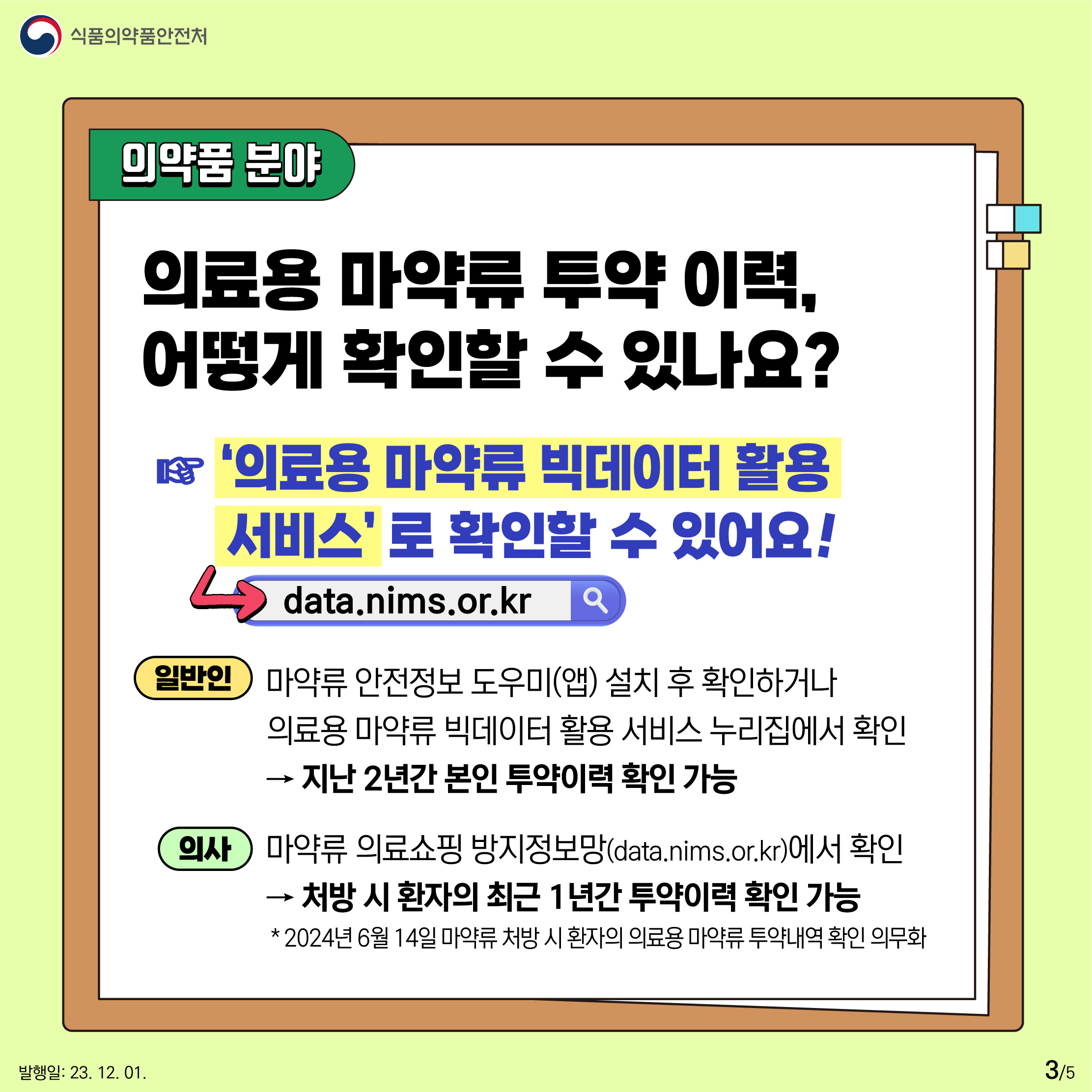 3.
의약품 분야
의료용 마약류 투약 이력, 어떻게 확인할 수 있나요?
‘의료용 마약류 빅데이터 활용 서비스(data.nims.or.kr)’ 로 확인할 수 있어요!

일반인
마약류 안전정보 도우미(앱) 설치 후 확인하거나 
의료용 마약류 빅데이터 활용 서비스 누리집에서 확인
▶ 지난 2년간 본인 투약이력 확인 가능

의사
마약류 의료쇼핑 방지정보망(data.nims.or.kr)에서 확인 
▶ 처방 시 환자의 최근 1년간 투약이력 확인 가능 
* 2024년 6월 14일 마약류 처방 시 환자의 의료용 마약류 투약내역 확인 의무화