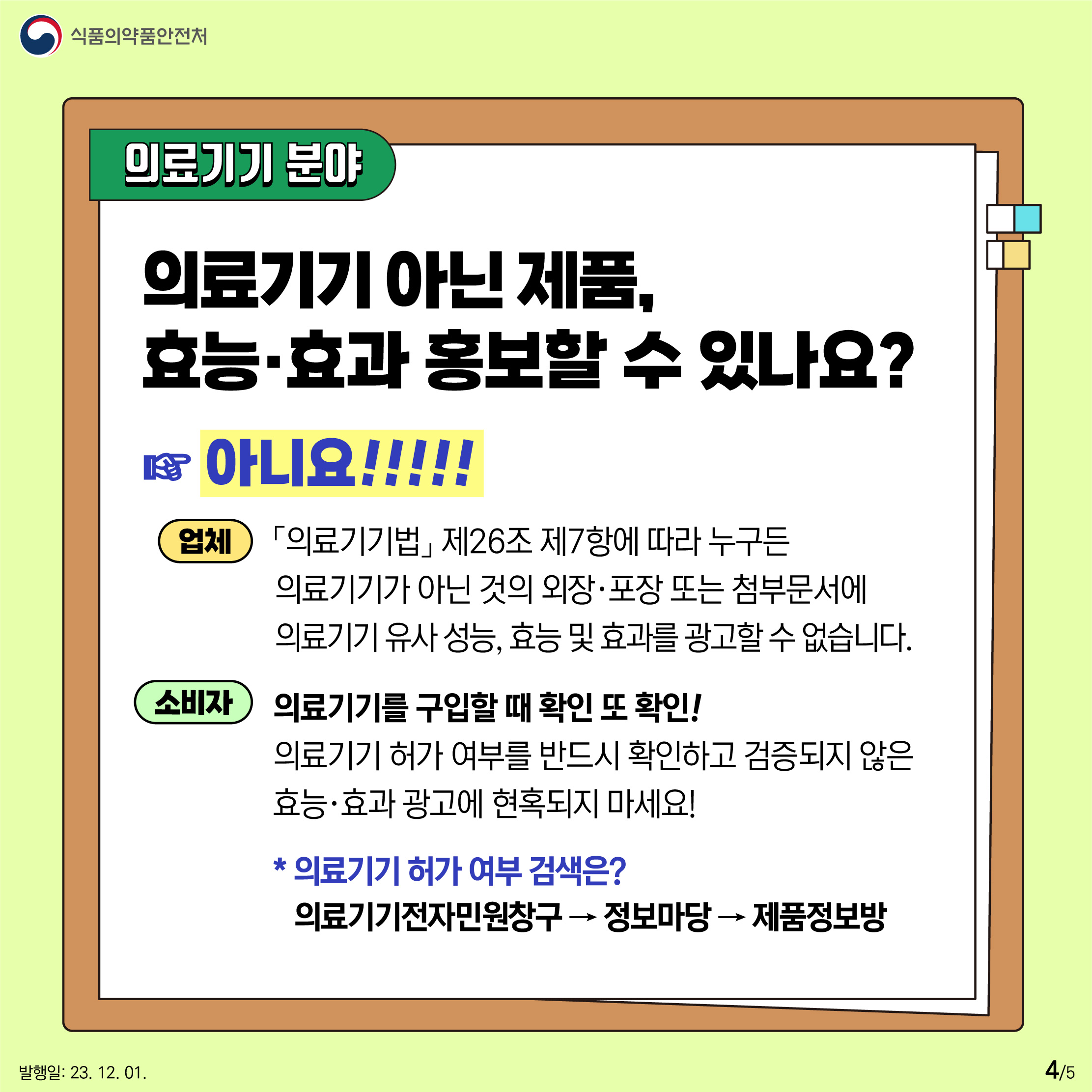 4.
의료기기 분야
의료기기 아닌 제품, 효능·효과 홍보할 수 있나요? 아니요!

업체
「의료기기법」 제26조 제7항에 따라 누구든 의료기기가 아닌 것의 외장·포장 또는 첨부문서에 의료기기 유사 성능, 효능 및 효과를 광고할 수 없습니다.

소비자
의료기기를 구입할 때 확인 또 확인! 의료기기 허가 여부를 반드시 확인하고 검증되지 않은 효능·효과 광고에 현혹되지 마세요!

* 의료기기 허가 여부 검색은?
의료기기전자민원창구 → 정보마당 → 제품정보방