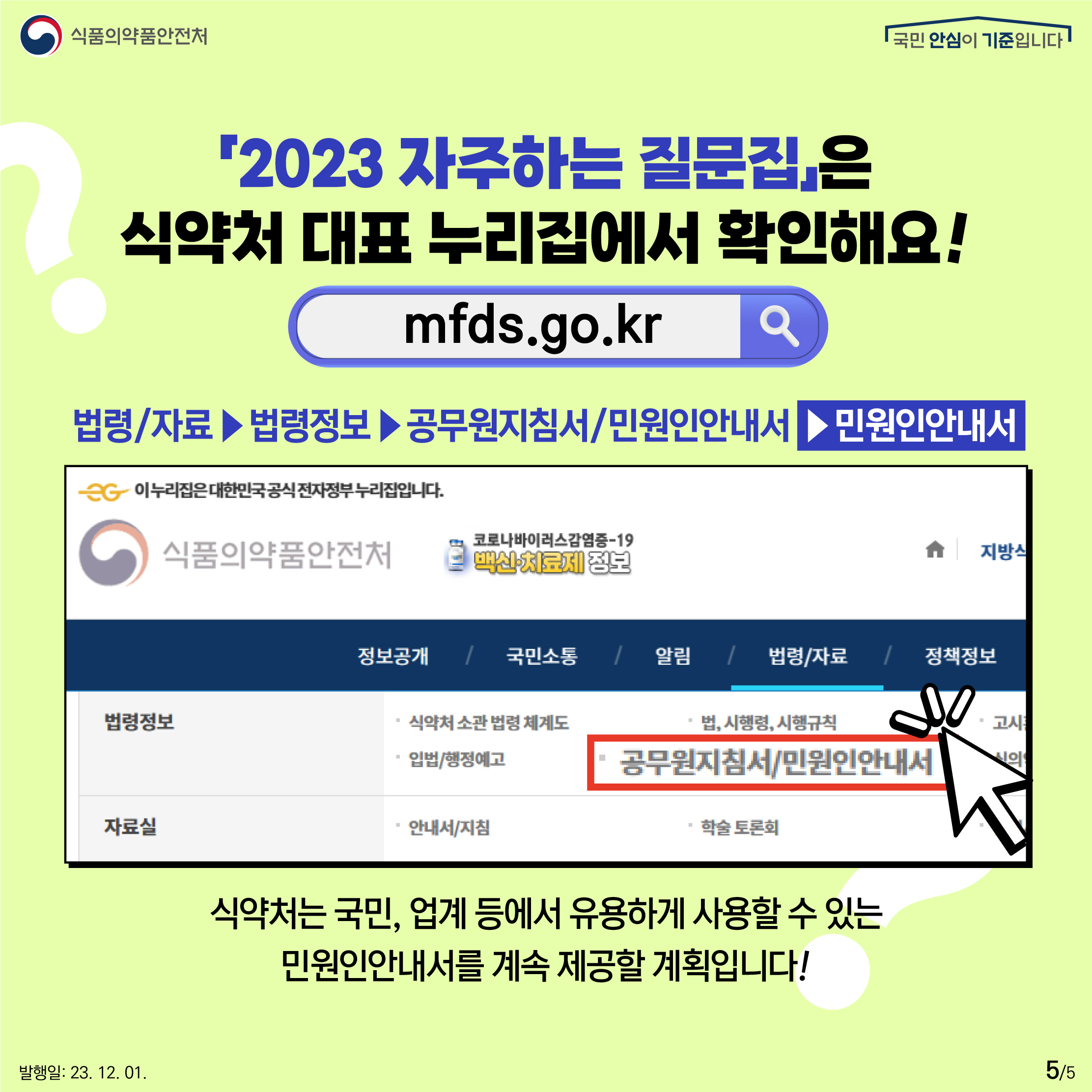 5.
「2023 자주하는 질문집」은 식약처 대표 누리집에서 확인해요!
mfds.go.kr

법령/자료 ▶ 법령정보 ▶ 공무원지침서/민원인안내서 ▶ 민원인안내서

식약처는 국민, 업계 등에서 유용하게 사용할 수 있는 민원인안내서를 계속 제공할 계획입니다!