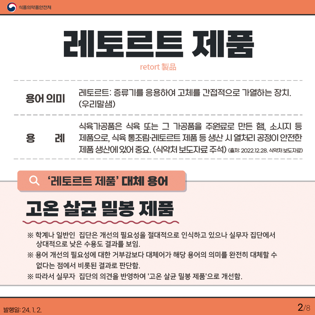 2.
레토르트 제품
retort 製品

용어 의미

레토르트: 증류기를 응용하여 고체를 간접적으로 가열하는 장치(우리말샘)

용례

식육가공품은 식육 또는 그 가공품을 주원료로 만든 햄, 소시지 등 제품으로,
식육 통조림·레토르트 제품 등 생산 시 열처리 공정이 안전한 제품 생산에 있어 중요. (식약처 보도자료 주석)
(2022.12.28. 식약처 보도자료)

'레토르트 제품' 대체 용어

고온 살균 밀봉 제품

✔ 학계나 일반인 집단은 개선의 필요성을 절대적으로 인식하고 있으나 실무자 집단에서 상대적으로 낮은 수용도 결과를 보임
✔ 용어 개선의 필요성에 대한 거부감보다 대체어가 해당 용어의 의미를 완전히 대체할 수 없다는 점에서 비롯된 결과로 판단.
✔ 따라서 실무자 집단의 의견을 반영하여 '고온 살균 밀봉 제품'으로 개선함.