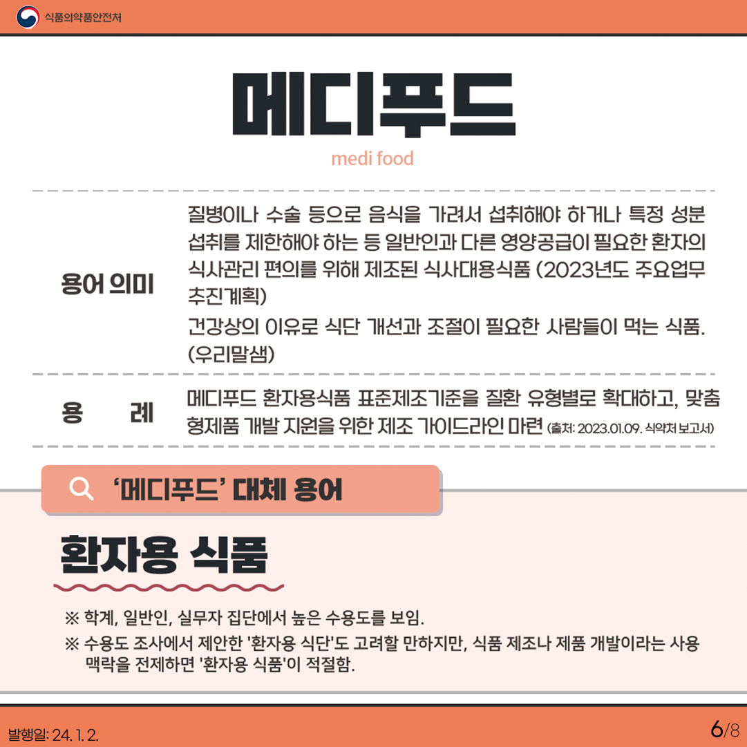 6.
메디푸드
medi food

용어 의미

질병이나 수술 등으로 음식을 가려서 섭취해야 하거나 특정 성분 섭취를 제한해야 하는 등
일반인과 다른 영양공급이 필요한 환자의 식사관리 편의를 위해 제조된 식사대용식품(23년도 주요업무 추진계획) 건강상의 이유로 식단 개선과 조절이 필요한 사람들이 먹는 식품 (우리말샘) 

용례

메디푸드 환자용식품 표준제조기준을 질환 유형별로 확대하고, 맞춤형제품 개발 지원을 위한 제조 가이드라인 마련 (2023.1.9. 식약처 보도자료)

'메디푸드' 대체 용어

환자용 식품

✔ 학계, 일반인, 실무자 집단에서 높은 수용도를 보임.
✔ 수용도 조사에서 제안한 '환자용 식단'도 고려할 만하지만, 식품 제조나 제품 개발이라는 사용 맥락을 전제하면 '환자용 식품'이 적절함