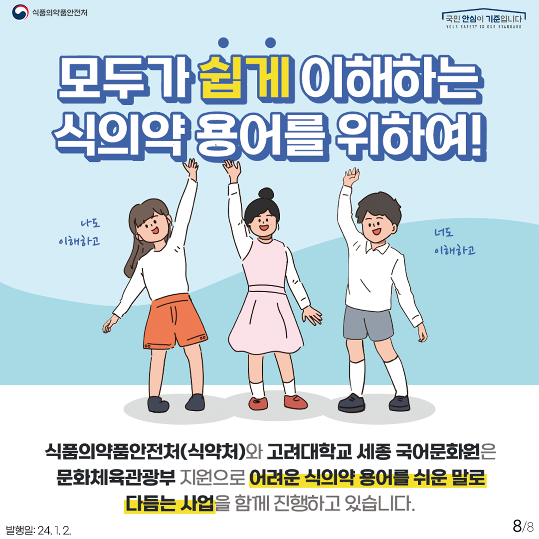 8.
모두가 쉽게 이해하는 식의약 용어를 위하여!
나도 이해하고 너도 이해하고

식품의약품안전처(식약처)와 고려대학교 세종 국어문화원은 문화체육관광부 지원으로 어려운 식의약 용어를 쉬운 말로 다듬는 사업을 함께 진행하고 있습니다.