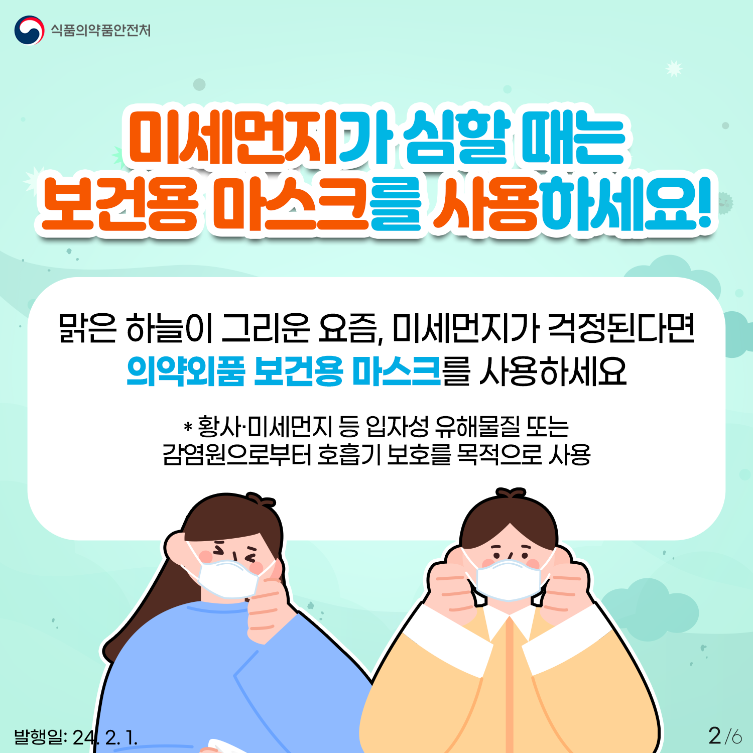 2.
식품의약품안전처

미세먼지가 심할 때는 보건용 마스크를 사용하세요!

맑은 하늘이 그리운 요즘, 미세먼지가 걱정된다면
의약외품 보건용 마스크를 사용하세요

*황사·미세먼지 등 입자성 유해물질 또는 감염원으로부터 호흡기 보호를 목적으로 사용

발행일: 24. 2. 1.
2/6
