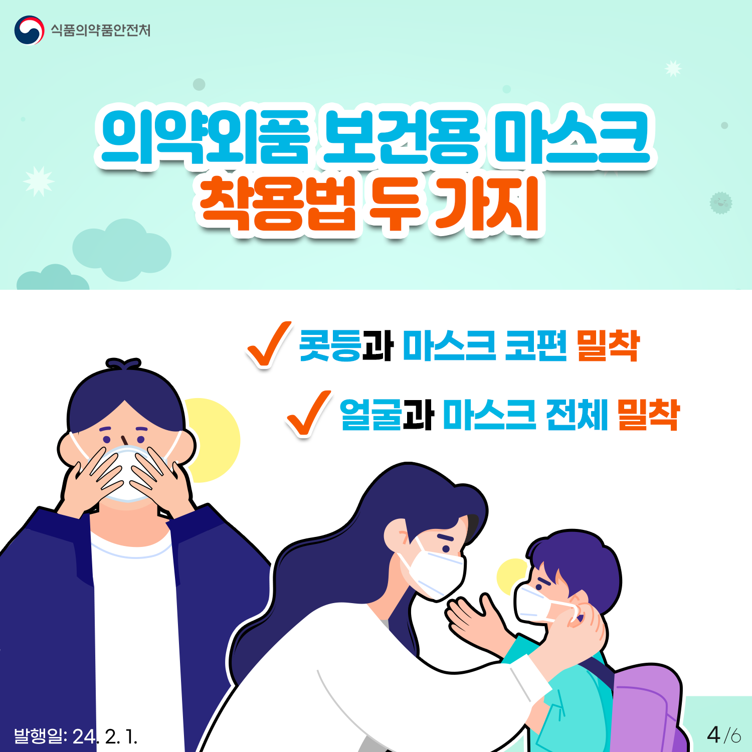 4.
식품의약품안전처

의약외품 보건용 마스크 착용법 두 가지

✔ 콧등과 마스크 코편 밀착
✔ 얼굴과 마스크 전체 밀착

발행일: 24. 2. 1.
4/6
