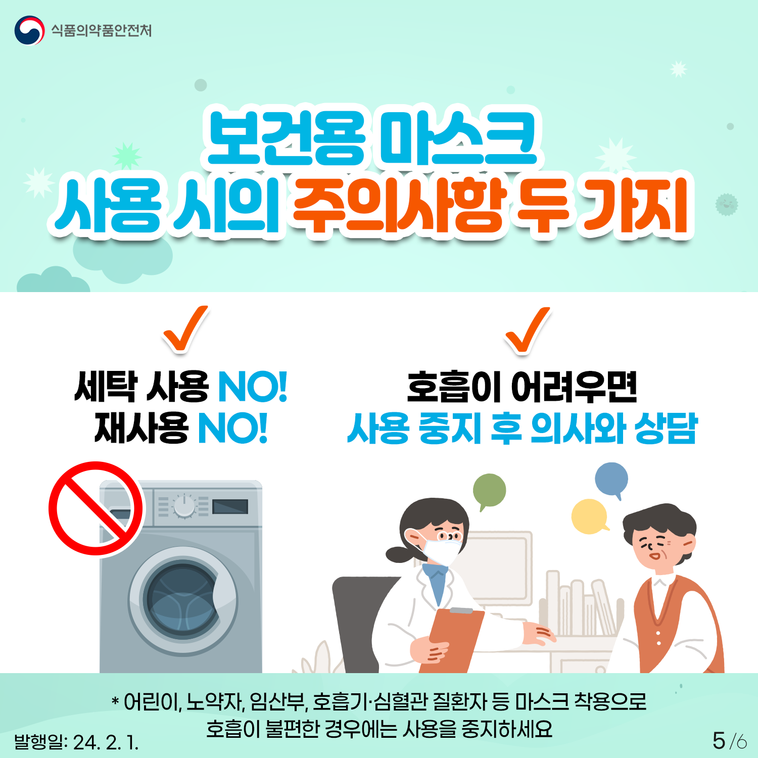 5. 보건용 마스크 사용 시의 주의사항 두 가지
식품의약품안전처


✔ 세탁 사용 NO! 재사용 NO!
✔ 호흡이 어려우면 사용 중지 후 의사와 상담

* 어린이, 노약자, 임산부, 호흡기·심혈관 질환자 등 마스크 착용으로 호흡이 불편한 경우에는 사용을 중지하세요

발행일: 24. 2. 1.
5/6
