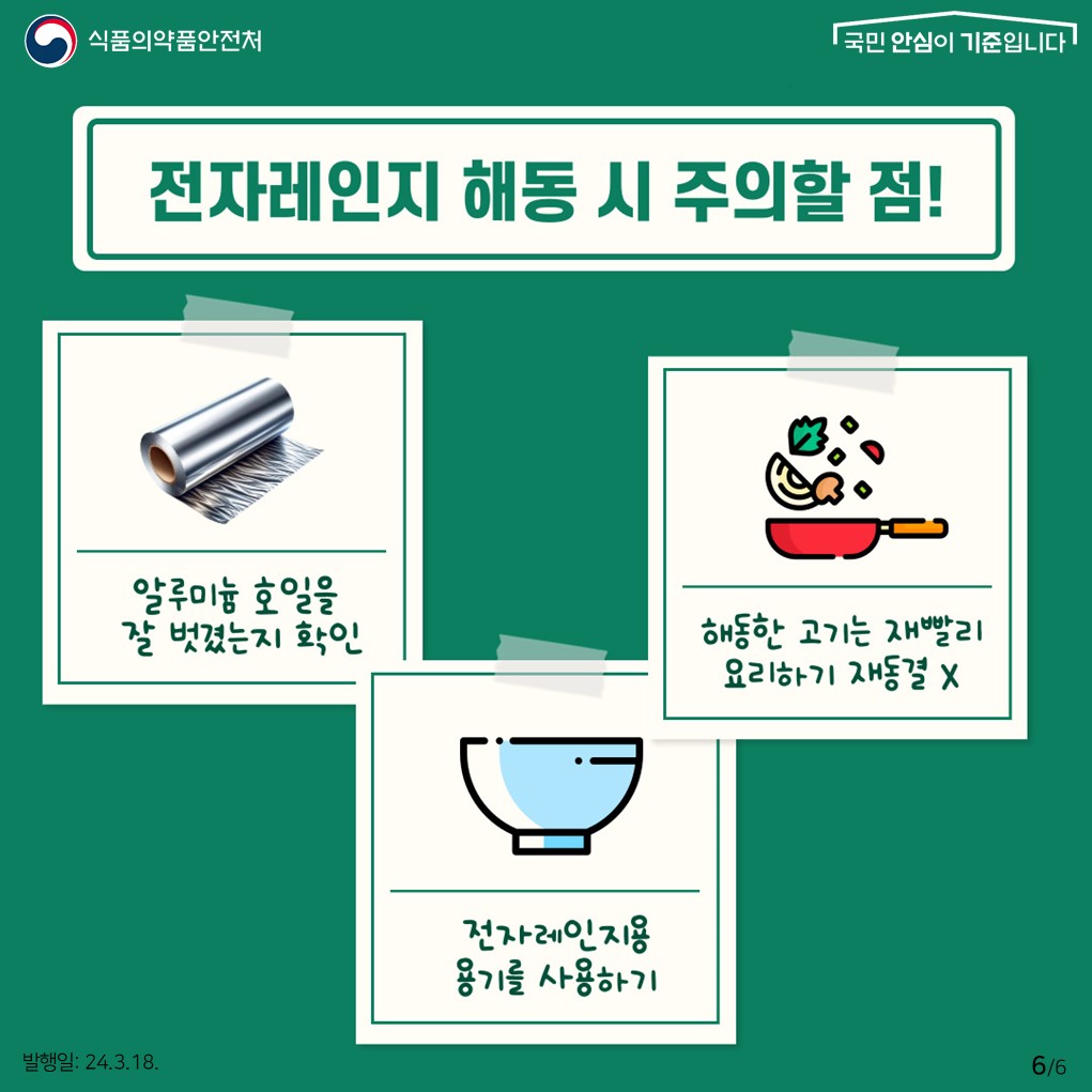 6.
식품의약품안전처
국민 안심이 기준입니다

전자레인지 해동 시 주의할 점
알루미늄 호일을 잘 벗겼는지 확인
해동한 고기는 재빨리 요리하기 재동결X
전자레인지용 용기를 사용하기

발행일: 24. 3. 18.
6/6
