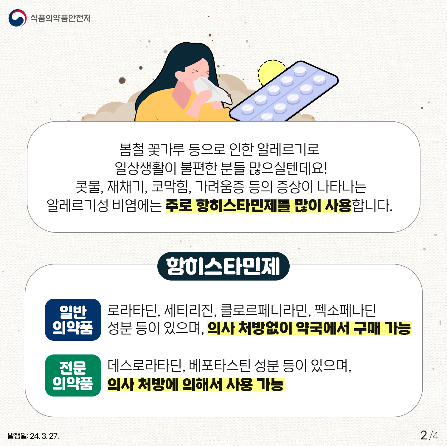 2.
식품의약품안전처

봄철 꽃가루 등으로 인한 알레르기로 일상생활이 불편한 분들 많으실텐데요!
콧물, 재채기, 코막힘, 가려움증 등의 증상이 나타나는
알레르기성 비염에는 주로 항히스타민제를 많이 사용합니다. 

○ 항히스타민제
- 일반의약품
로라타딘, 세티리진, 클로르페니라민, 펙소페나딘
성분 등이 있으며, 의사 처방없이 약국에서 구매 가능

- 전문의약품
데스로라타딘, 베포타스틴 성분 등이 있으며,
의사 처방에 의해서 사용 가능

발행일: 24. 3. 27.
2/4
