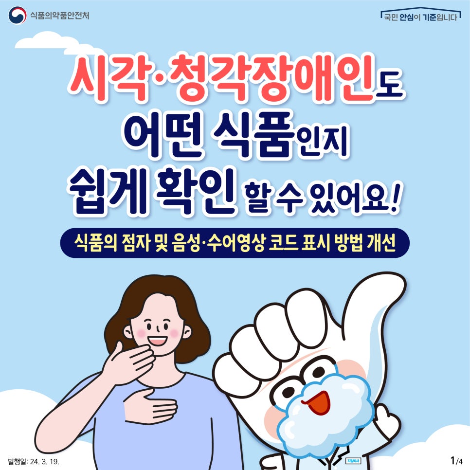 1. 
식품의약품안전처
국민 안심이 기준입니다

시각·청각장애인도 어떤 식품인지 쉽게 확인할 수 있어요!
식품의 점자 및 음성·수어영상 코드 표시 방법 개선

발행일: 24. 3. 19.
1/4
