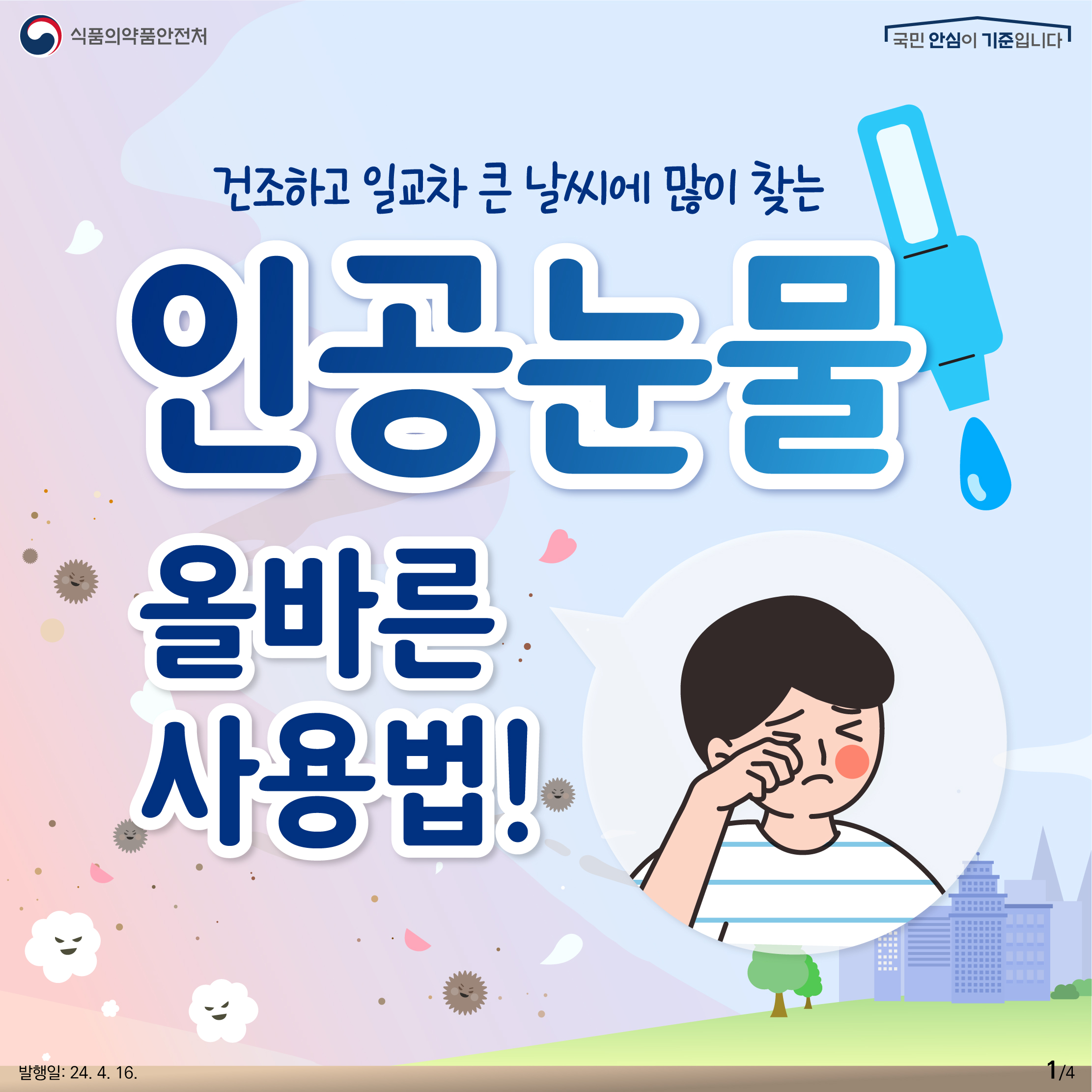 1. 
식품의약품안전처
국민 안심이 기준입니다

건조하고 일교차 큰 날씨에 많이 찾는 인공눈물 올바른 사용법!

발행일: 24. 4. 16.
1/4
