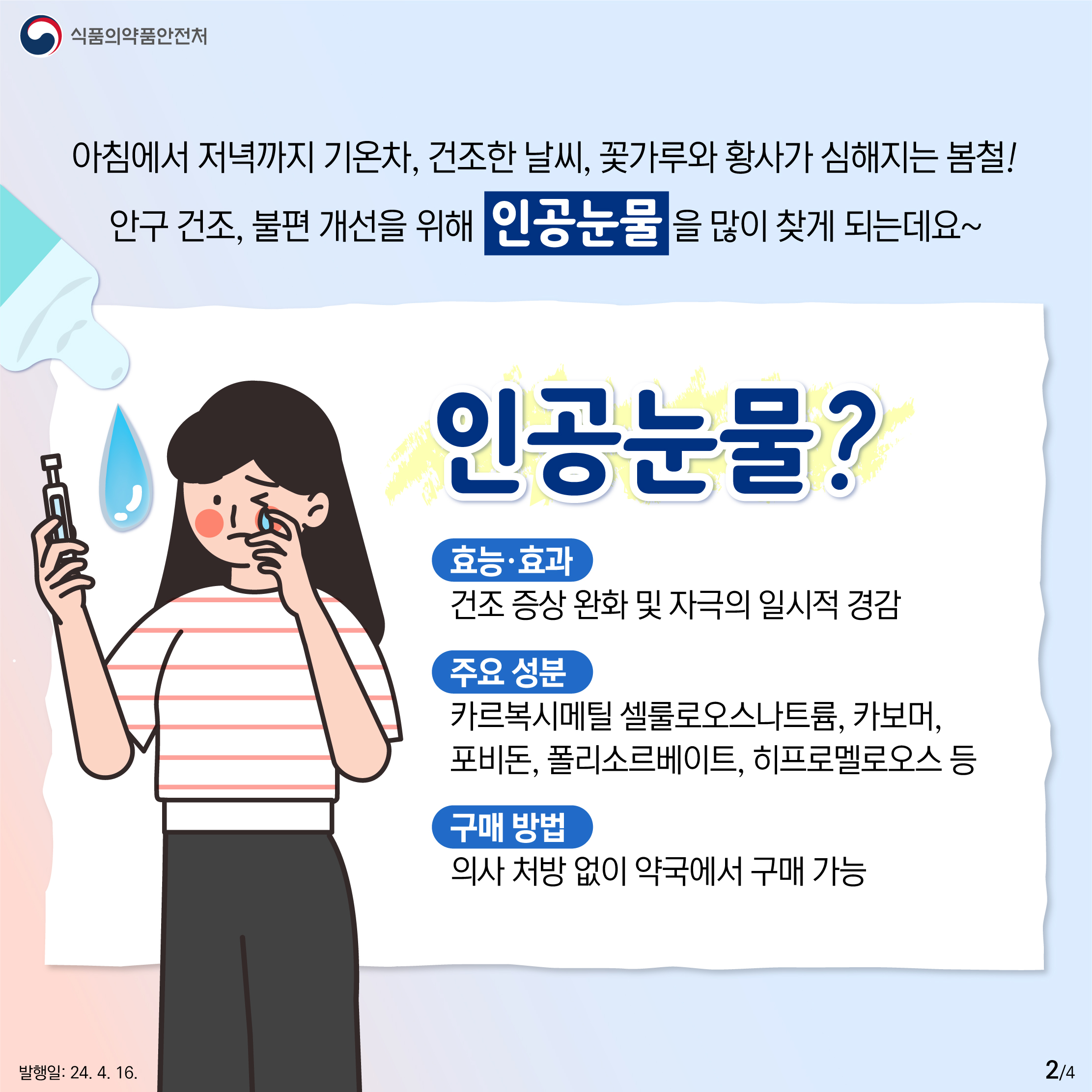 2.
식품의약품안전처

아침에서 저녁까지 기온차, 건조한 날씨, 꽃가루와 황사가 심해지는 봄철!
안구 건조, 불편 개선을 위해 인공눈물을 많이 찾게 되는데요~

인공눈물?

효능·효과
건조 증상 완화 및 자극의 일시적 경감

주요 성분
카르복시메틸 셀룰로오스나트륨, 카보머, 포비돈, 폴리소르베이트, 히프로멜로오스 등

구매 방법
의사 처방 없이 약국에서 구매 가능

발행일: 24. 4. 16.
2/4
