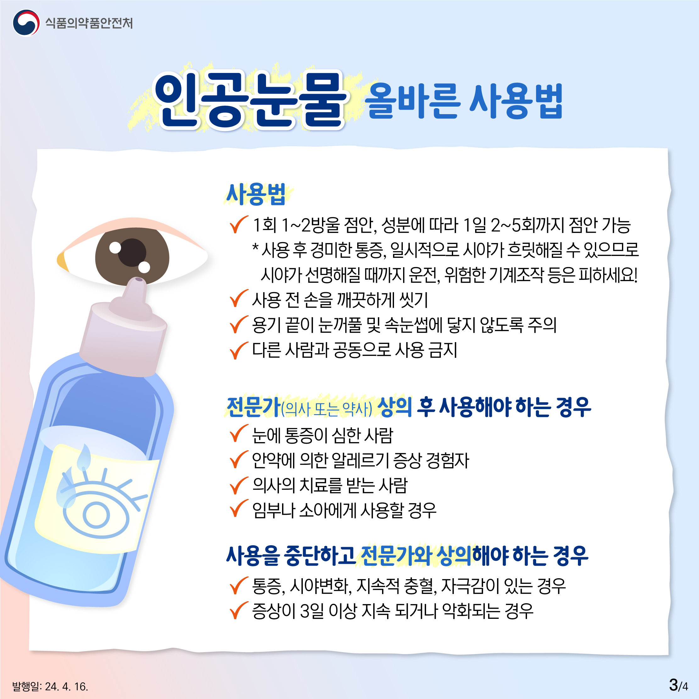 3.
식품의약품안전처

인공눈물 올바른 사용법

사용법
✔ 1회 1~2방울 점안, 성분에 따라 1일 2~5회까지 점안 가능
* 사용 후 경미한 통증, 일시적으로 시야가 흐릿해질 수 있으므로 시야가 선명해질 때까지 운전, 위험한 기계조작 등은 피하세요!
✔ 사용 전 손을 깨끗하게 씻기
✔ 용기 끝이 눈꺼풀 및 속눈썹에 닿지 않도록 주의
✔ 다른 사람과 공동으로 사용 금지

전문가(의사 또는 약사) 상의 후 사용해야 하는 경우
✔ 눈에 통증이 심한 사람
✔ 안약에 의한 알레르기 증상 경험자
✔ 의사의 치료를 받는 사람
✔ 임부나 소아에게 사용할 경우

사용을 중단하고 전문가와 상의해야 하는 경우
✔ 통증, 시야변화, 지속적 충혈, 자극감이 있는 경우
✔ 증상이 3일 이상 지속 되거나 악화되는 경우

발행일: 24. 4. 16.
3/4
