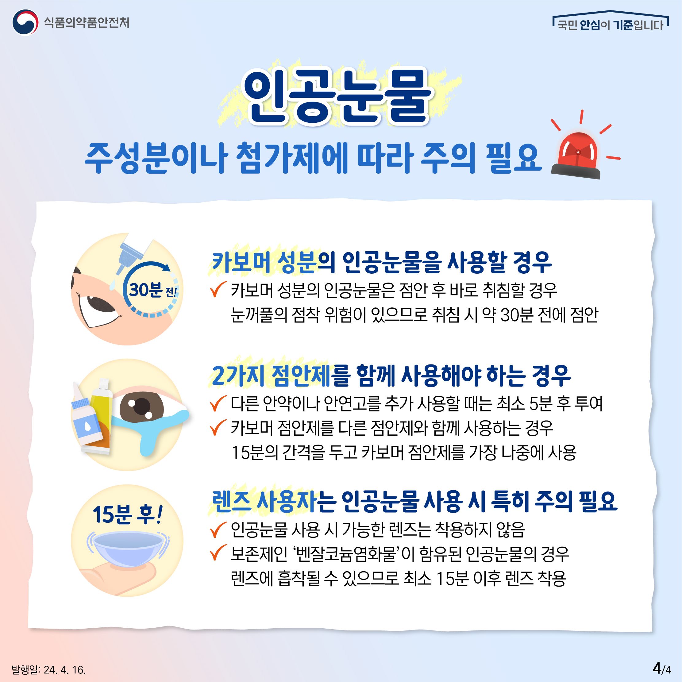4.
식품의약품안전처
국민 안심이 기준입니다

인공눈물
주성분이나 첨가제에 따라 주의 필요

카보머 성분의 인공눈물을 사용할 경우
✔ 카보머 성분의 인공눈물은 점안 후 바로 취침할 경우 눈꺼풀의 점착 위험이 있으므로 취침 시 약 30분 전에 점안

2가지 점안제를 함께 사용해야 하는 경우
✔ 다른 안약이나 안연고를 추가 사용할 때는 최소 5분 후 투여
✔ 카보머 점안제를 다른 점안제와 함께 사용하는 경우 15분의 간격을 두고 카보머 점안제를 가장 나중에 사용

렌즈 사용자는 인공눈물 사용 시 특히 주의 필요
✔ 인공눈물 사용 시 가능한 렌즈는 착용하지 않음
✔ 보존제인 '벤잘코늄염화물'이 함유된 인공눈물의 경우 렌즈에 흡착될 수 있으므로 최소 15분 이후 렌즈 착용

발행일: 24. 4. 16.
4/4

