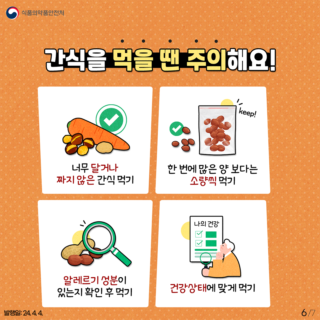 6.
식품의약품안전처

간식을 먹을 땐 주의해요!

너무 달거나 짜지 않은 간식 먹기
한 번에 많은 양 보다는 소량씩 먹기
알레르기 성분이 있는지 확인 후 먹기
건강상태에 맞게 먹기

발행일: 24. 4. 4.
6/7
