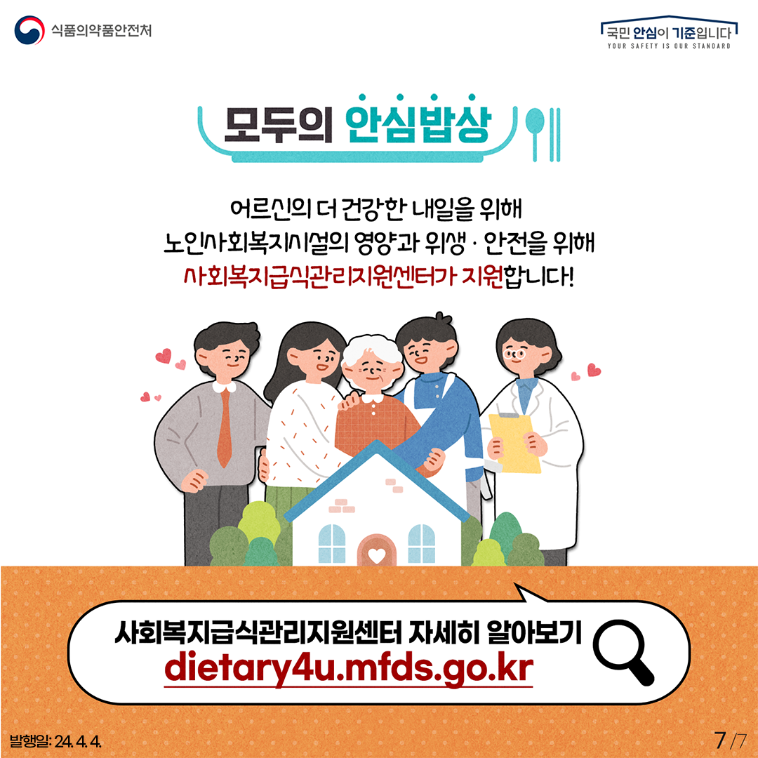 7.
식품의약품안전처
국민 안심이 기준입니다

모두의 안심밥상
어르신의 더 건강한 내일을 위해 노인사회복지시설의 영양과 위생·안전을 위해
사회복지급식관리지원센터가 지원합니다!

사회복지급식관리지원센터 자세히 알아보기
dietary4u.mfds.go.kr

발행일: 24. 4. 4.
7/7
