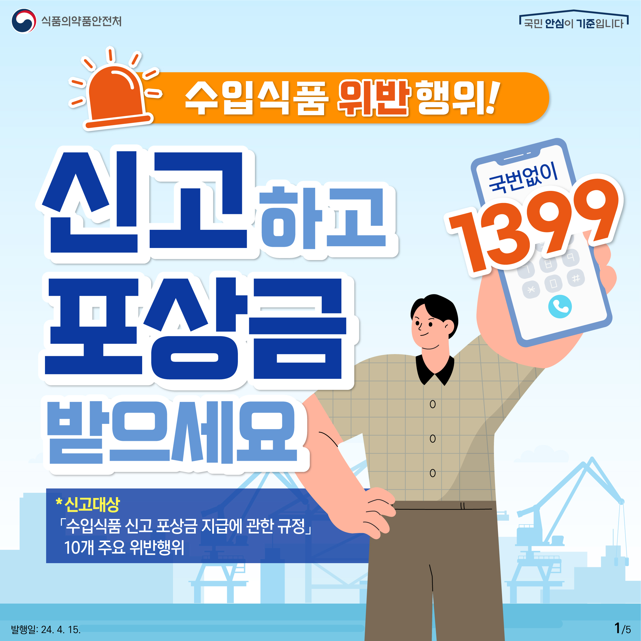 1. 
식품의약품안전처
국민 안심이 기준입니다

수입식품 위반행위! 
국번없이 1399

신고하고 포상금 받으세요
* 신고대상 「수입식품 신고 포상금 지급에 관한 규정」 10개 주요 위반행위

발행일: 24. 4. 15.
1/5
