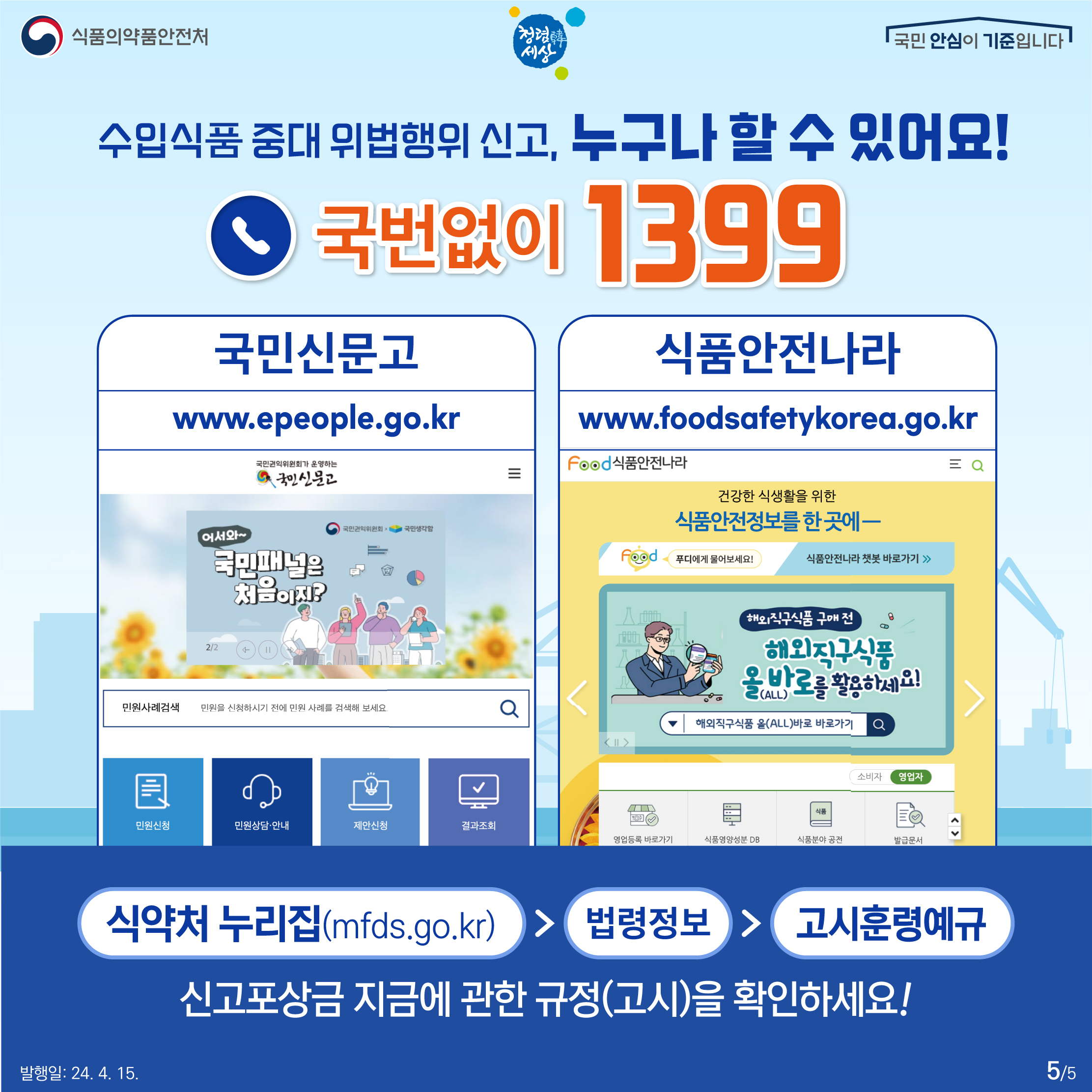 5.
식품의약품안전처
청렴韓세상
국민 안심이 기준입니다

수입식품 중대 위법행위 신고, 
누구나 할 수 있어요!

국번없이 1399
국민신문고 www.epeople.go.kr
식품안전나라 www.foodsafetykorea.go.kr

식약처 누리집(mfds.go.kr) > 법령정보 > 고시훈령예규
신고포상금 지금에 관한 규정(고시)을 확인하세요!

발행일: 24. 4. 15.
5/5
