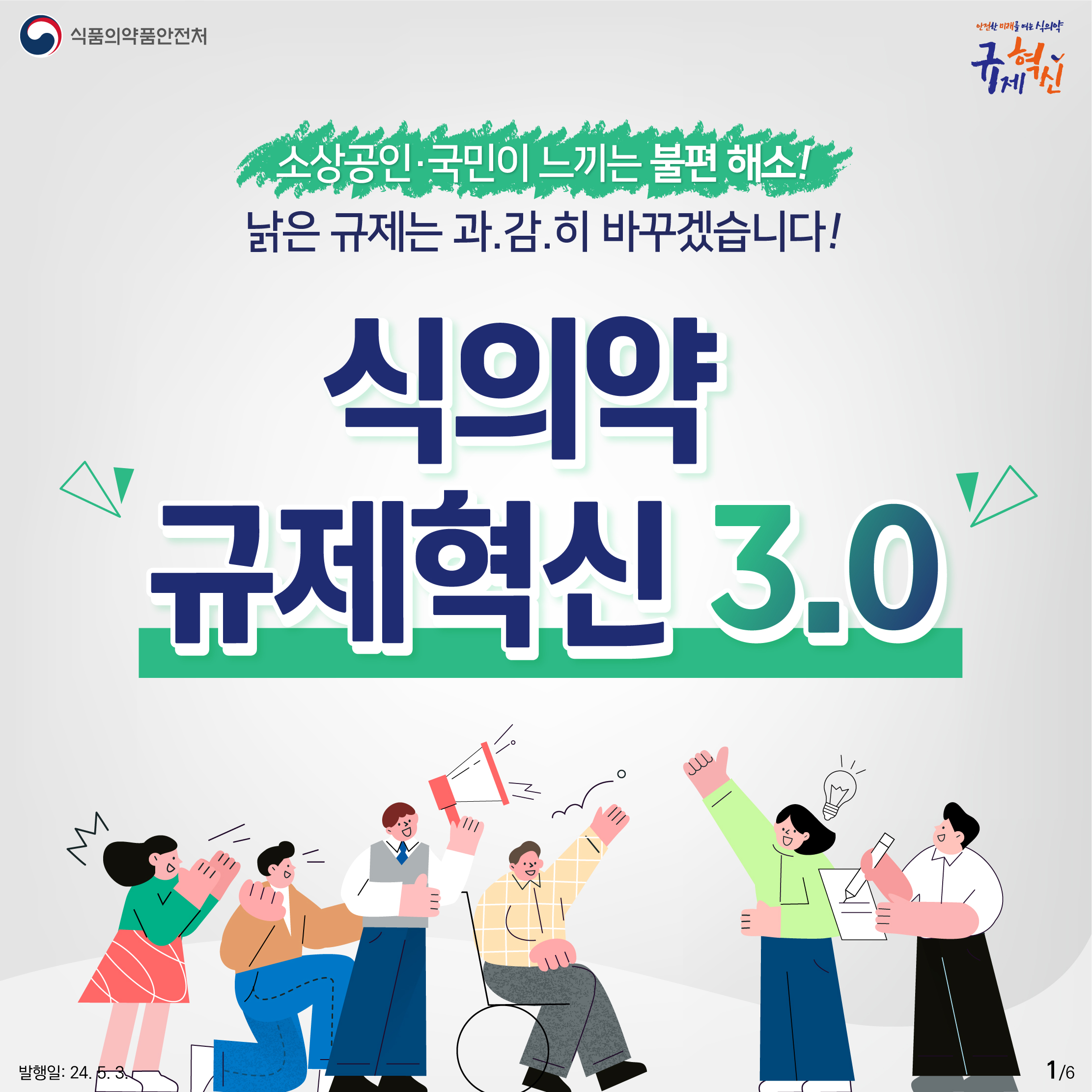 1. 
식품의약품안전처
안전한 미래를 여는 식의약 규제혁신

소상공인·국민이 느끼는 불편 해소!
낡은 규제는 과.감.히 바꾸겠습니다!

식의약 규제혁신 3.0


발행일: 24. 5. 3.
1/6
