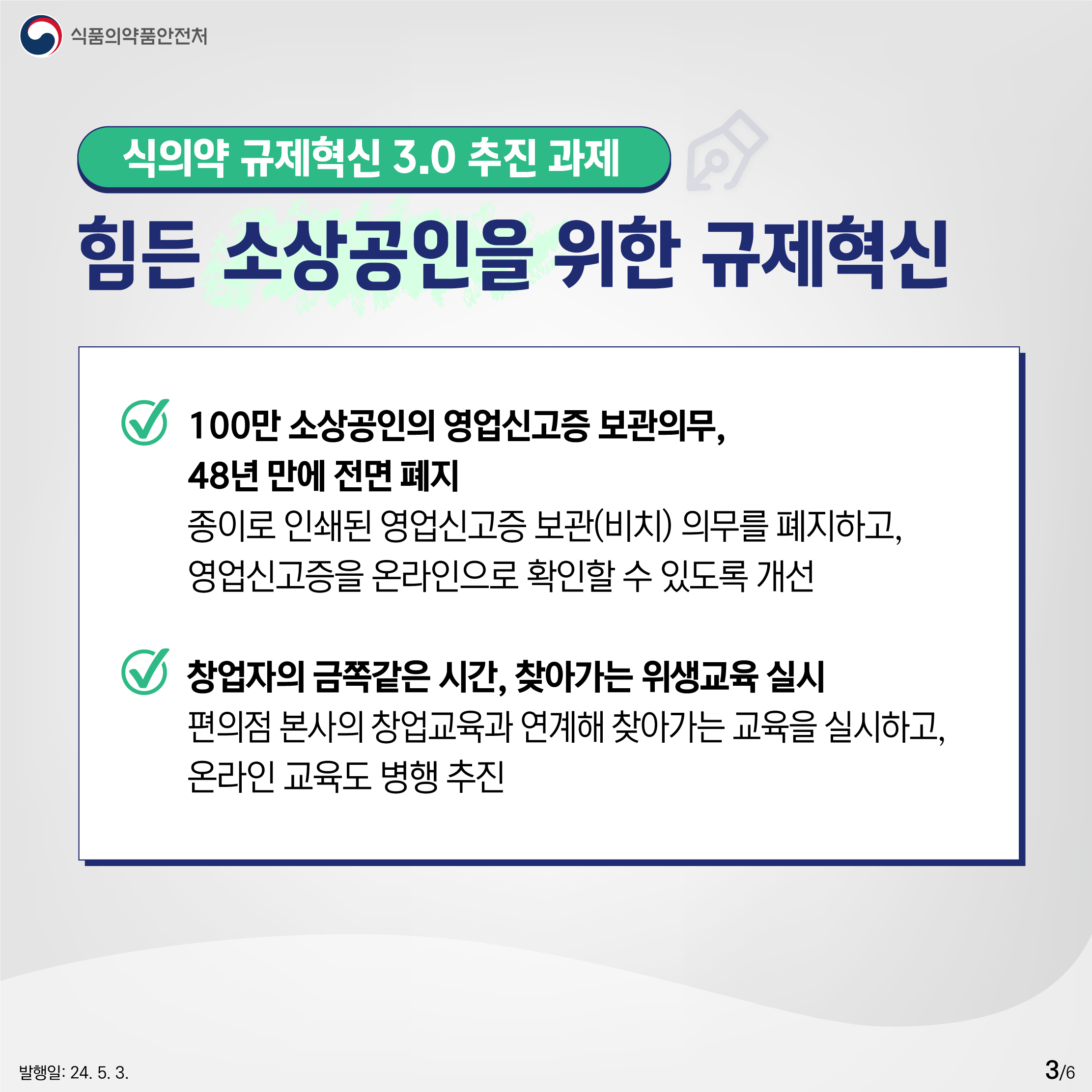3.
식품의약품안전처

식의약 규제혁신 3.0 추진 과제
힘든 소상공인을 위한 규제혁신

✔ 100만 소상공인의 영업신고증 보관의무, 48년 만에 전면 폐지
종이로 인쇄된 영업신고증 보관(비치) 의무를 폐지하고,
영업신고증을 온라인으로 확인할 수 있도록 개선

✔ 창업자의 금쪽같은 시간, 찾아가는 위생교육 실시
편의점 본사의 창업교육과 연계해 찾아가는 교육을 실시하고, 온라인 교육도 병행 추진

발행일: 24. 5. 3.
3/6
