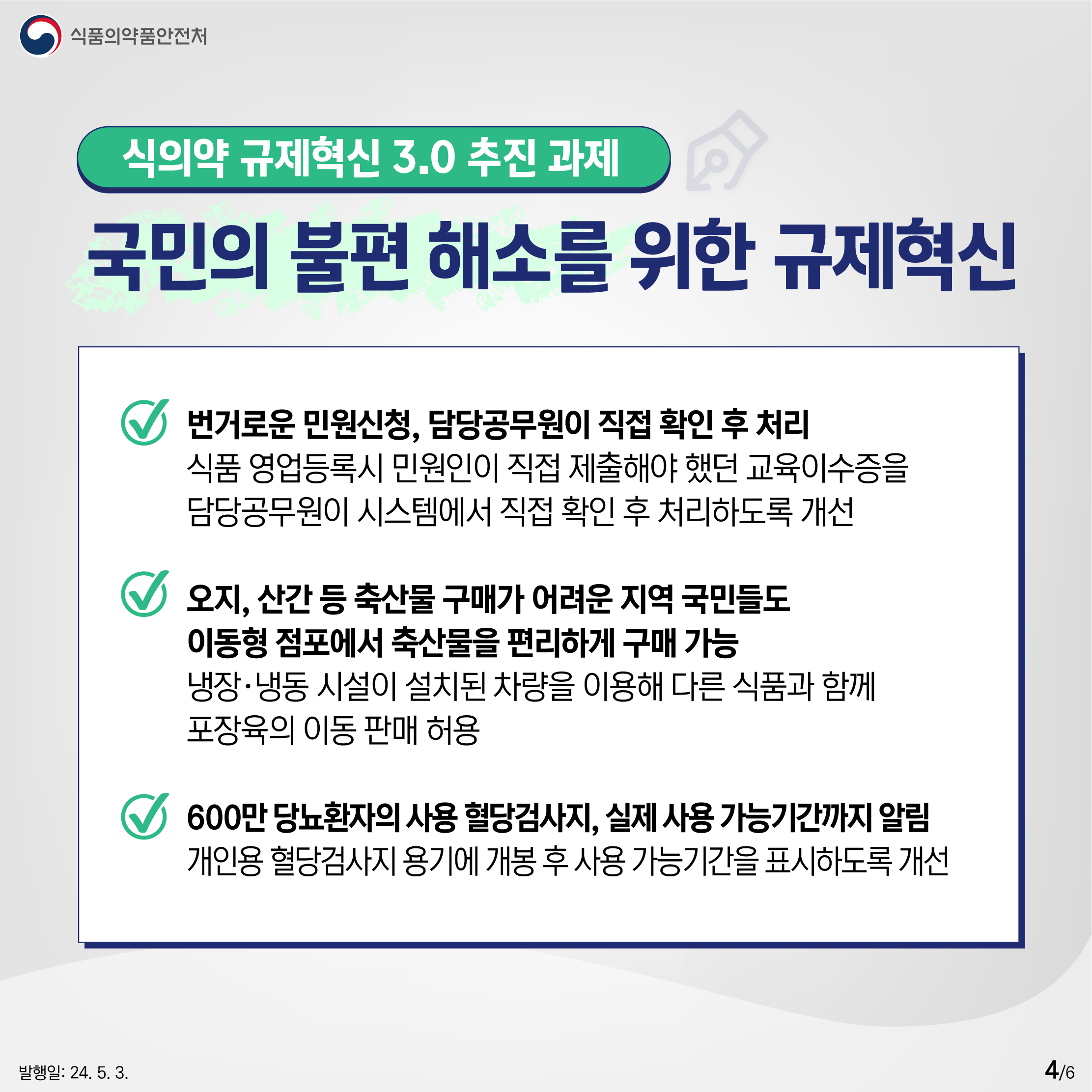 4.
식품의약품안전처

식의약 규제혁신 3.0 추진 과제
국민의 불편 해소를 위한 규제혁신

✔ 번거로운 민원신청, 담당공무원이 직접 확인 후 처리
식품 영업등록시 민원인이 직접 제출해야 했던 교육이수증을 담당공무원이 시스템에서 직접 확인 후 처리하도록 개선

✔ 오지, 산간 등 축산물 구매가 어려운 지역 국민들도 이동형 점포에서 축산물을 편리하게 구매 가능
냉장·냉동 시설이 설치된 차량을 이용해 다른 식품과 함께 포장육의 이동 판매 허용

✔ 600만 당뇨환자의 사용 혈당검사지, 실제 사용 가능기간까지 알림 
개인용 혈당검사지 용기에 개봉 후 사용 가능기간을 표시하도록 개선

발행일: 24. 5. 3.
4/6
