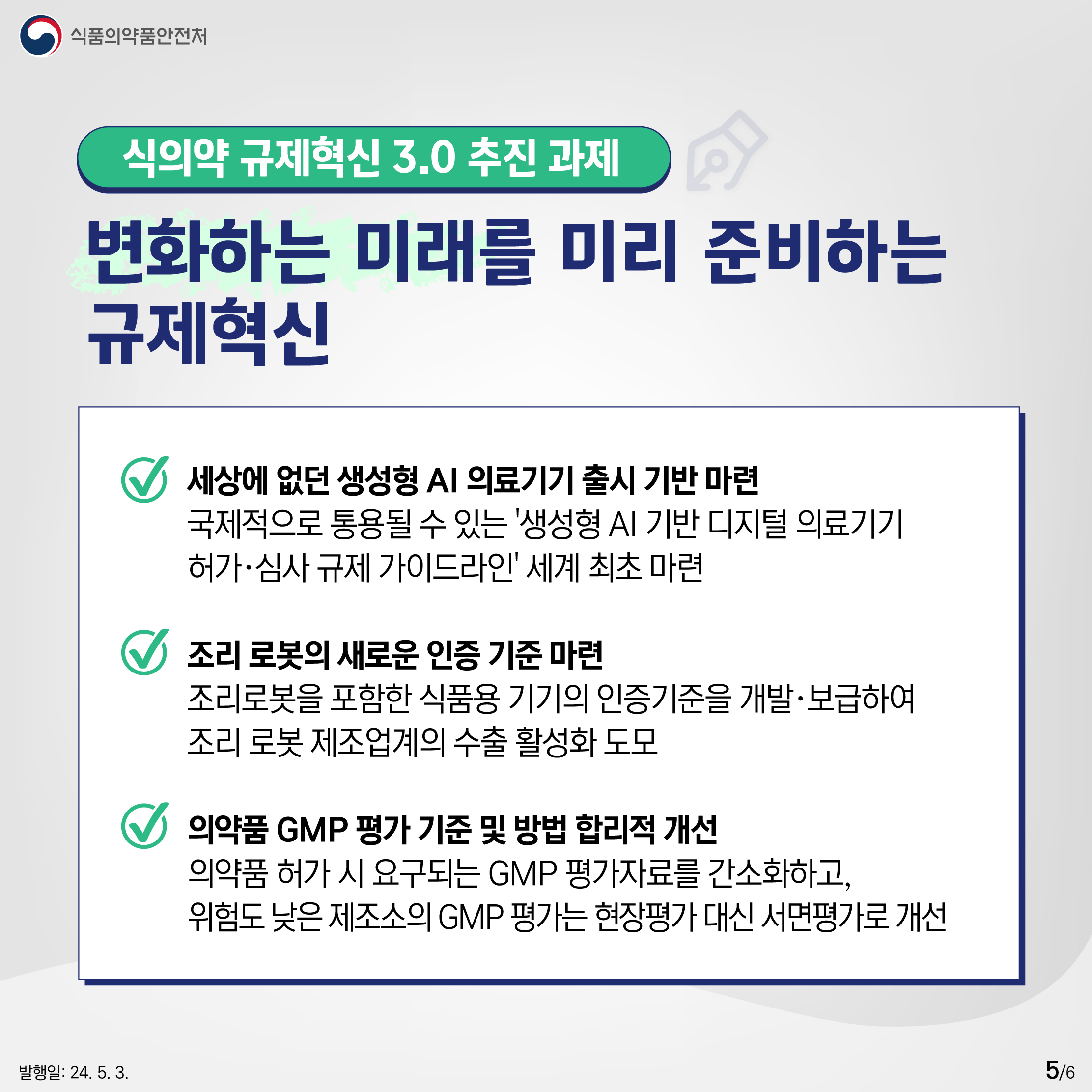 5.
식품의약품안전처

식의약 규제혁신 3.0 추진 과제
변화하는 미래를 미리 준비하는 규제혁신

✔ 세상에 없던 생성형 AI 의료기기 출시 기반 마련
국제적으로 통용될 수 있는 '생성형 AI 기반 디지털 의료기기 허가·심사 규제 가이드라인' 세계 최초 마련

✔ 조리 로봇의 새로운 인증 기준 마련
조리로봇을 포함한 식품용 기기의 인증기준을 개발·보급하여 조리 로봇 제조업계의 수출 활성화 도모

✔ 의약품 GMP 평가 기준 및 방법 합리적 개선
의약품 허가 시 요구되는 GMP 평가자료를 간소화하고, 위험도 낮은 제조소의 GMP 평가는 현장평가 대신 서면평가로 개선

발행일: 24. 5. 3.
5/6
