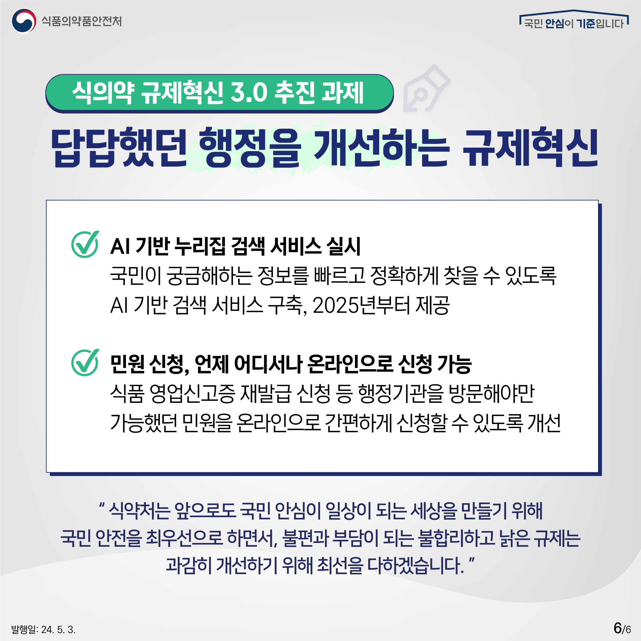 6.
식품의약품안전처
국민 안심이 기준입니다

식의약 규제혁신 3.0 추진 과제
답답했던 행정을 개선하는 규제혁신

✔ AI 기반 누리집 검색 서비스 실시
국민이 궁금해하는 정보를 빠르고 정확하게 찾을 수 있도록 AI 기반 검색 서비스 구축, 2025년부터 제공

✔ 민원 신청, 언제 어디서나 온라인으로 신청 가능
식품 영업신고증 재발급 신청 등 행정기관을 방문해야만 가능했던 미원을 온라인으로 간편하게 신청할 수 있도록 개선

식약처는 앞으로도 국민 안심이 일상이 되는 세상을 만들기 위해 국민 안전을 최우선으로 하면서, 불편과 부담이 되는 불합리하고 낡은 규제는 과감히 개선하기 위해 최선을 다하겠습니다.

발행일: 24. 5. 3.
6/6
