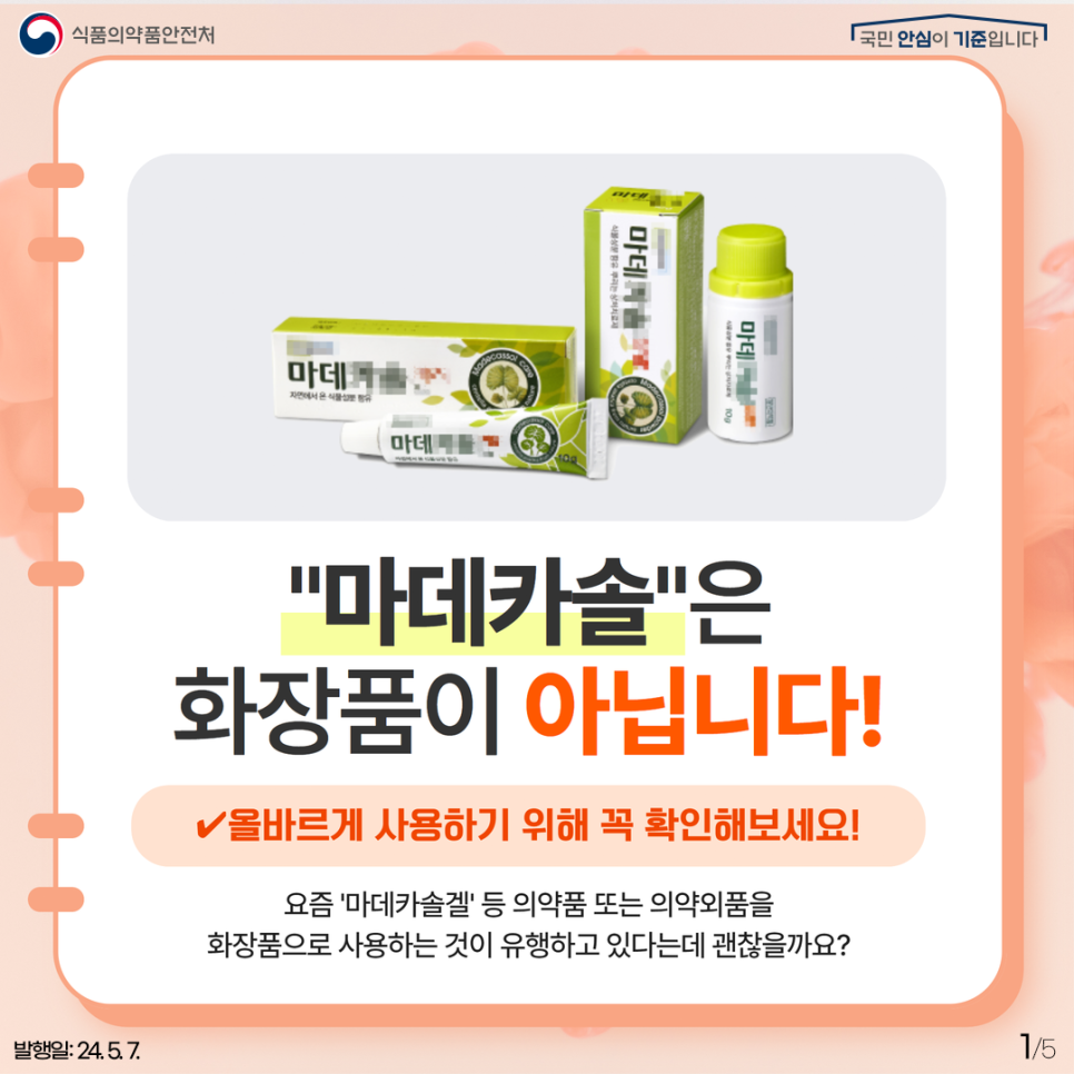1. 
식품의약품안전처
국민 안심이 기준입니다

마데카솔은 화장품이 아닙니다!
✔ 올바르게 사용하기 위해 꼭 확인해보세요!
요즘 '마데카솔겔' 등 의약품 또는 의약외품을 화장품으로 사용하는 것이 유행하고 있다는데 괜찮을까요?

발행일: 24. 5. 7.
1/5
