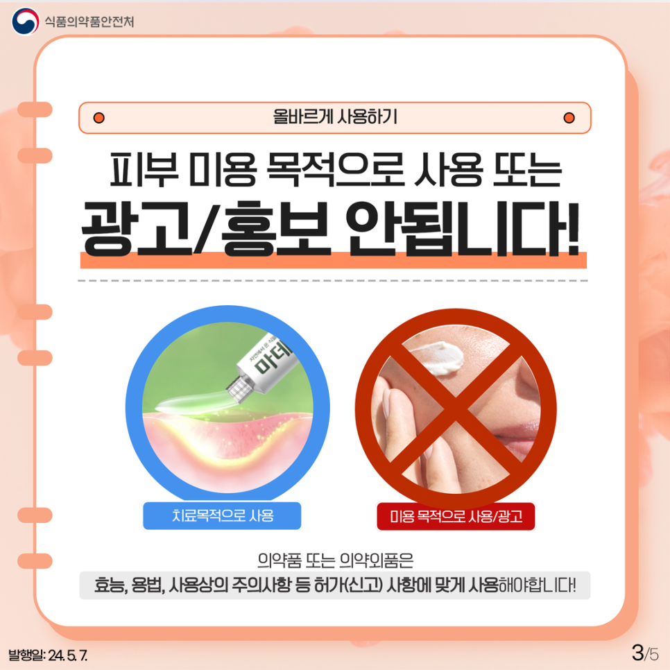 3.
식품의약품안전처

올바르게 사용하기

피부 미용 목적으로 사용 또는 광고/홍보 안됩니다!
치료목적으로 사용, 미용 목적으로 사용/광고

의약품 또는 의약외품은
효능, 용법, 사용상의 주의사항 등 허가(신고) 사항에 맞게 사용해야 합니다!

발행일: 24. 5. 7.
3/5
