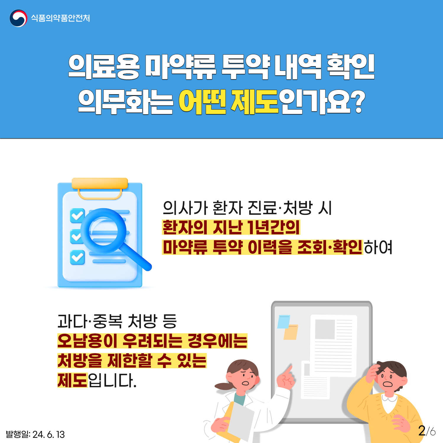2.
식품의약품안전처

의료용 마약류 투약 내역 확인 의무화는 어떤 제도인가요?
의사가 환자 진료·처방 시 환자의 지난 1년간의
마약류 투약 이력을 조회·확인하여

과다·중복 처방 등 오남용이 우려되는 경우에는 처방을 제한할 수 있는 제도입니다.

발행일: 24. 6. 13.
2/6
