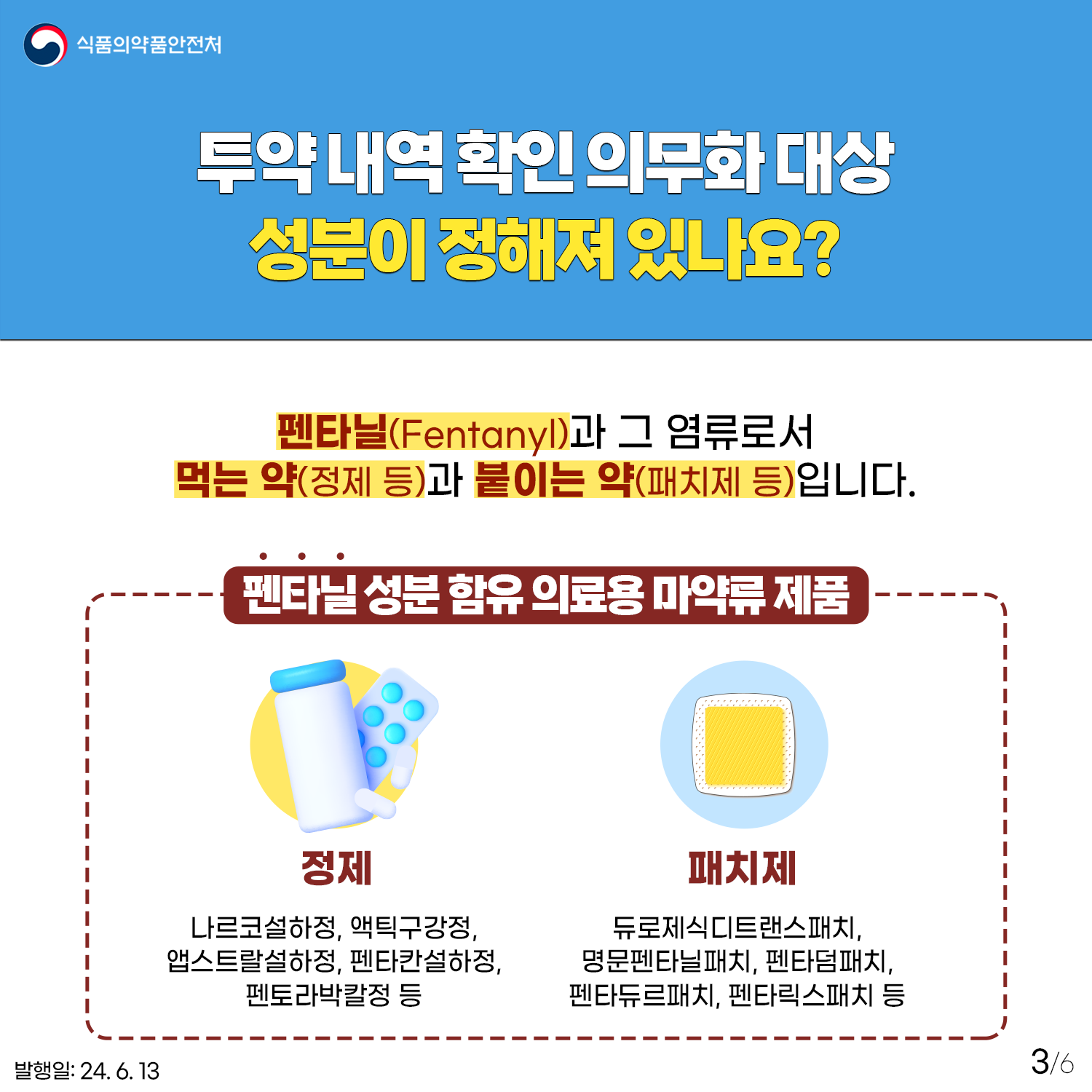 3.
식품의약품안전처

투약 내역 확인 의무화 대상 성분이 정해져 있나요?
펜타닐(Fentanyl)과 그 염류로서 먹는약(정제 등)과 붙이는 약(패치제 등)입니다. 

펜타닐 성분 함유 의료용 마약류 제품
정제 : 나르코설하정, 액티구강정, 앱스트랄설하정, 펜타칸설하정, 펜토라박칼정 등
패치제 : 듀로제식디트랜스패치, 명문펜타닐패치, 펜타덤패치, 펜타듀르패치, 펜타릭스패치 등 

발행일: 24. 6. 13.
3/6
