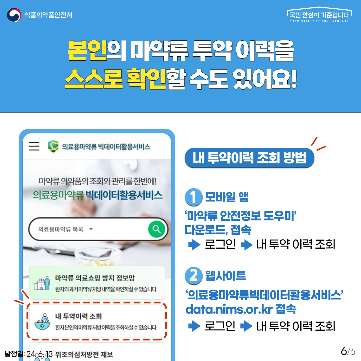 6.
식품의약품안전처
국민 안심이 기준입니다

본인의 마약류 투약 이력을 스스로 확인할 수도 있어요!

의료용 마약류 빅데이터 활용 서비스

마약류 의약품의 조회와 관리를 한번에!
의료용마약류 빅데이터활용서비스

의료용마약류 목록

마약류 의료쇼핑 방지 정보망
환자의 과거 마약류 처방 내역을 화인하실 수 있습니다.

내 투약이력 조회
환자 본인의 마약류 처방이력을 조회하실 수 있습니다.

위조의심처방전 제보

내 투약이력 조회 방법
1) 모바일 앱 '마약류 안전정보 도우미' 다운로드, 접속 → 로그인 → 내 투약 이력 조회

2) 웹사이트
'의료용마약류빅데이터활용서비스' data.nims.or.kr 접속 → 로그인 → 내 투약 이력 조회

발행일: 24. 6. 13.
6/6
