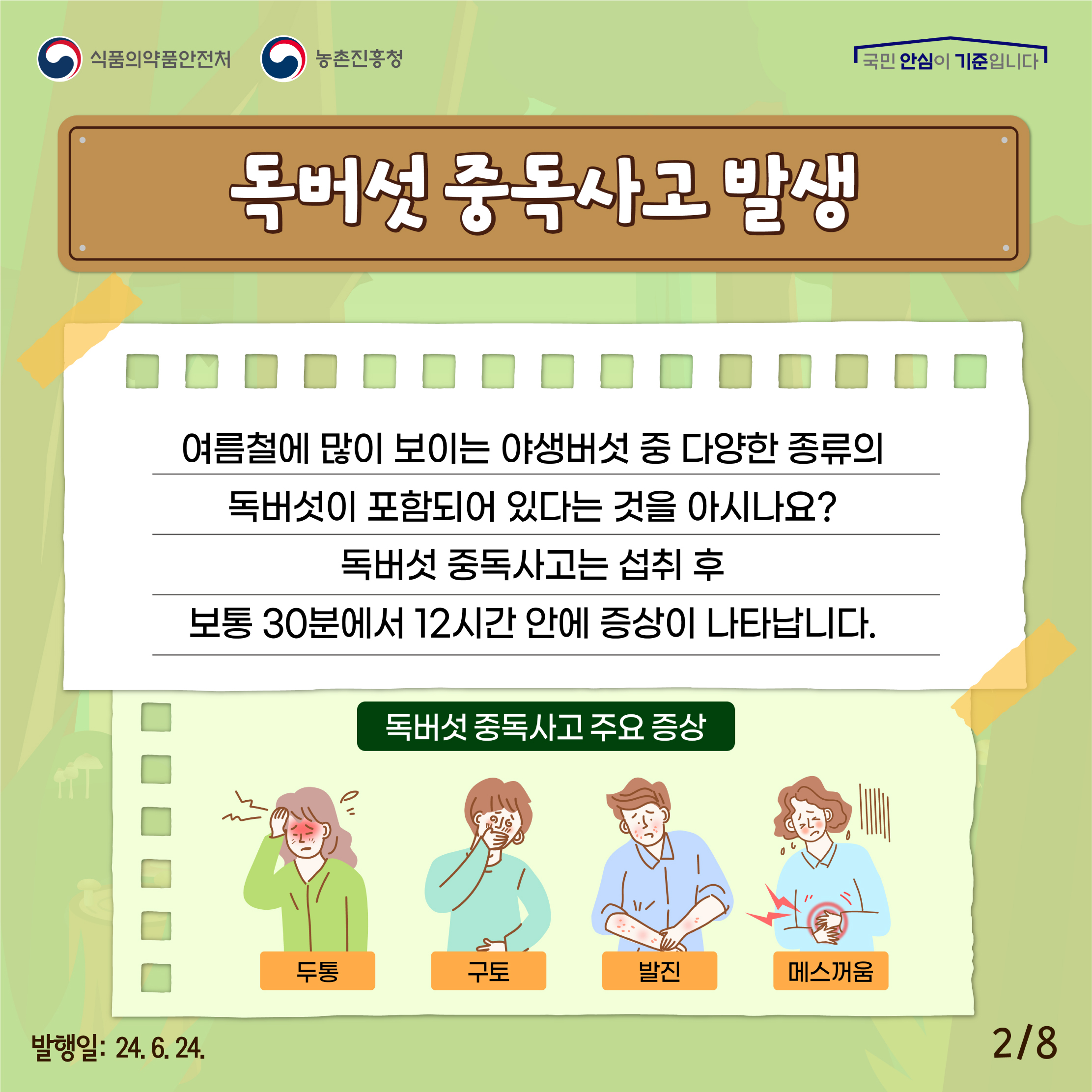 2.
식품의약품안전처 농촌진흥청
국민 안심이 기준입니다

독버섯 중독사고 발생

여름철에 많이 보이는 야생버섯 중 다양한 종류의 독버섯이 포함되어 있다는 것을 아시나요?
독버섯 중독사고는 섭취 후 보통 30분에서 12시간 안에 증상이 나타납니다.

독버섯 중독사고 주요 증상
두통, 구토, 발진, 메스꺼움

발행일: 24. 6. 24.
2/8
