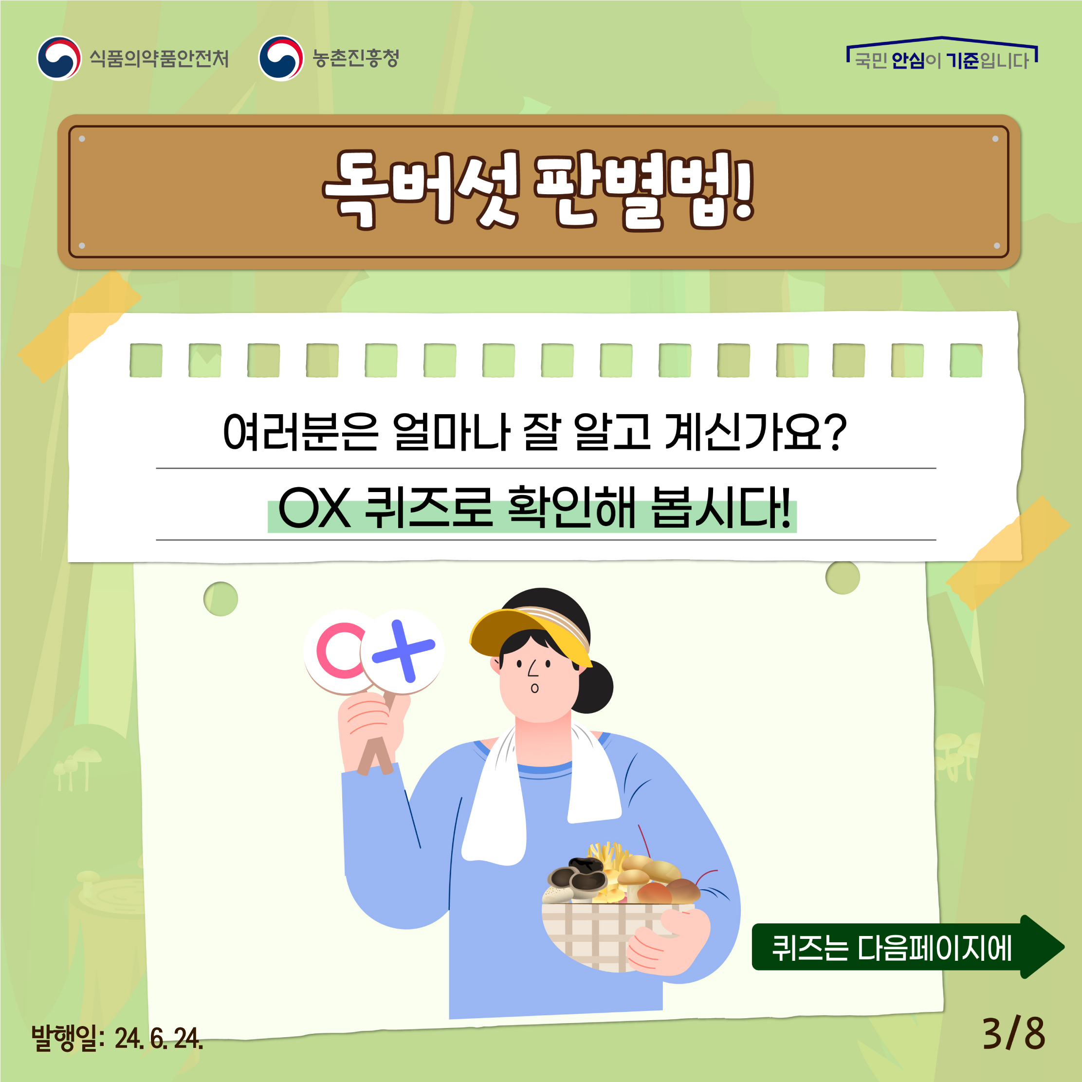 3.
식품의약품안전처 농촌진흥청
국민 안심이 기준입니다

독버섯 판별법!
여러분을 얼마나 잘 알고 계신가요?
OX 퀴즈로 확인해 봅시다!

퀴즈는 다음페이지에

발행일: 24. 6. 24.
3/8
