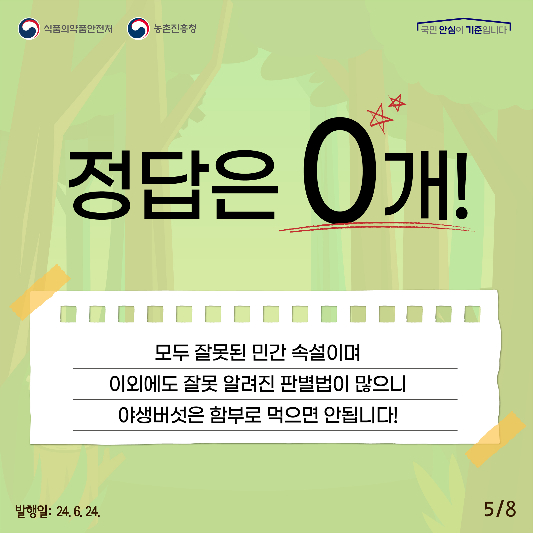 5.
식품의약품안전처 농촌진흥청
국민 안심이 기준입니다

정답은 0개!
모두 잘못된 민간 속설이며, 이외에도 잘못 알려진 판별법이 많으니 야생버섯은 함부로 먹으면 안됩니다.

발행일: 24. 6. 24.
5/8
