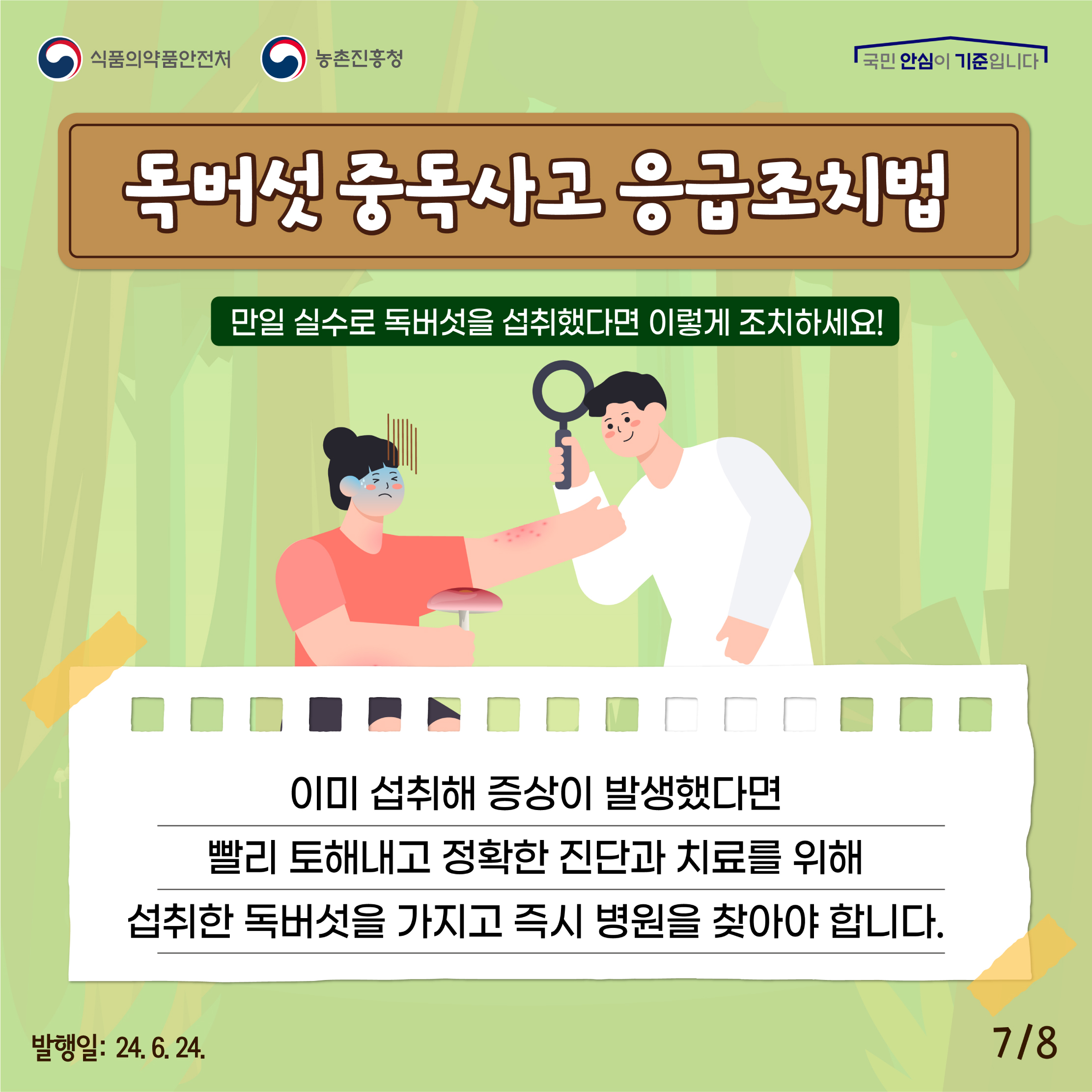 7.
식품의약품안전처 농촌진흥청
국민 안심이 기준입니다

독버섯 중독사고 응급조치법
만일 실수로 독버섯을 섭취했다면 이렇게 조치하세요!

이미 섭취해 증상이 발생했다면 빨리 토해내고 정확한 진단과 치료를 위해 섭취한 독버섯을 가지고 즉시 병원을 찾아야 합니다.

발행일: 24. 6. 24.
7/8
