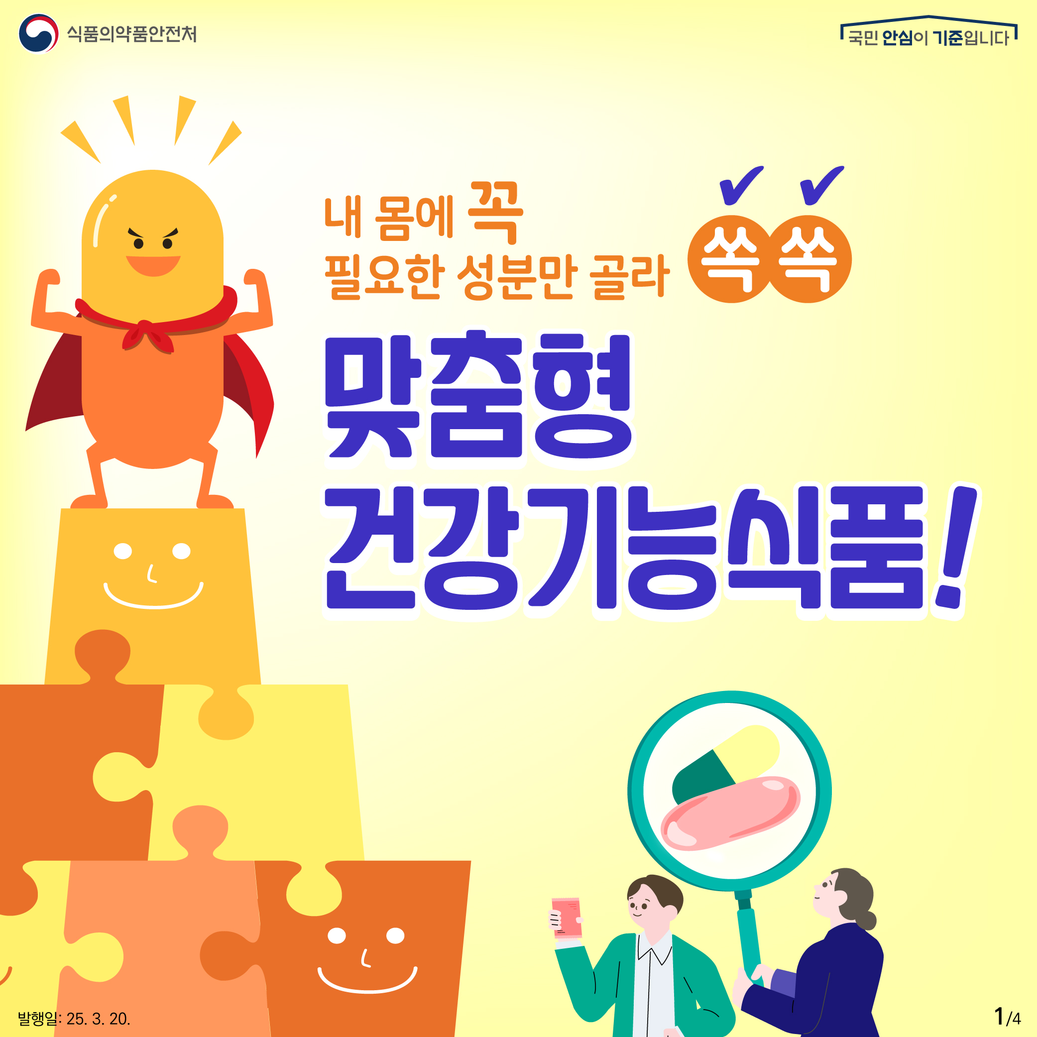 1. 
식품의약품안전처
국민 안심이 기준입니다

내 몸에 꼭
필요한 성분만 골라 쏙쏙

맞춤형
건강기능식품!

발행일: 25. 3. 20.
1/4
