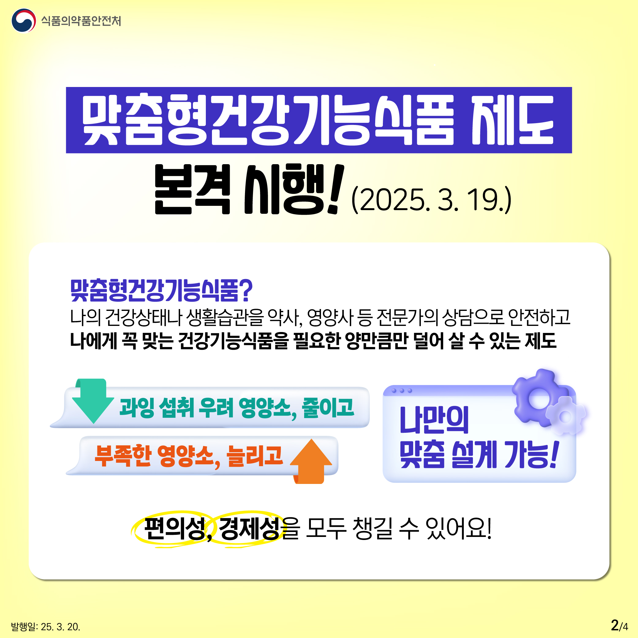 2.
식품의약품안전처

맞춤형건강기능식품 제도
본격 시행! (2025. 3. 19.)

맞춤형건강기능식품?
나의 건강상태나 생활습관을 약사, 영양사 등 전문가의 상담으로 안전하고
나에게 꼭 맞는 건강기능식품을 필요한 양만큼만 덜어 살 수 있는 제도

과잉 섭취 우려 영양소, 줄이고
부족한 영양소, 늘리고

나만의
맞춤 설계 가능!

편의성, 경제성을 모두 챙길 수 있어요!

발행일: 25. 3. 20.
2/4
