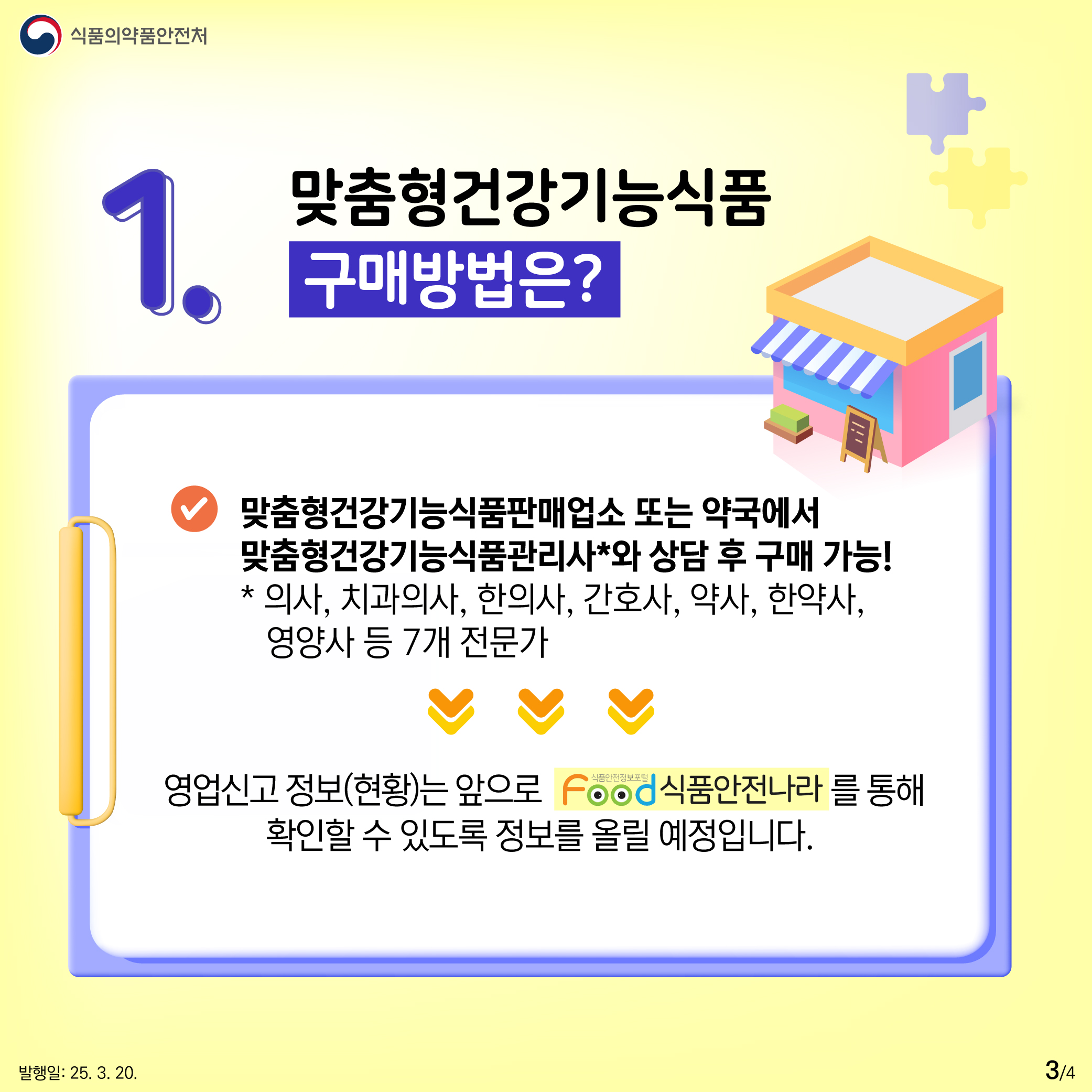 3.
식품의약품안전처

1. 맞춤형건강기능식품
구매방법은?

맞춤형건강기능식품판매업소 또는 약국에서
맞춤형건강기능식품관리사*와 상담 후 구매 가능!
* 의사, 치과의사, 한의사, 간호사, 약사, 한약사,
영양사 등 7개 전문가

영업신고 정보(현황)는 앞으로 Food식품안전나라를 통해
확인할 수 있도록 정보를 올릴 예정입니다.

발행일: 25. 3. 20.
3/4
