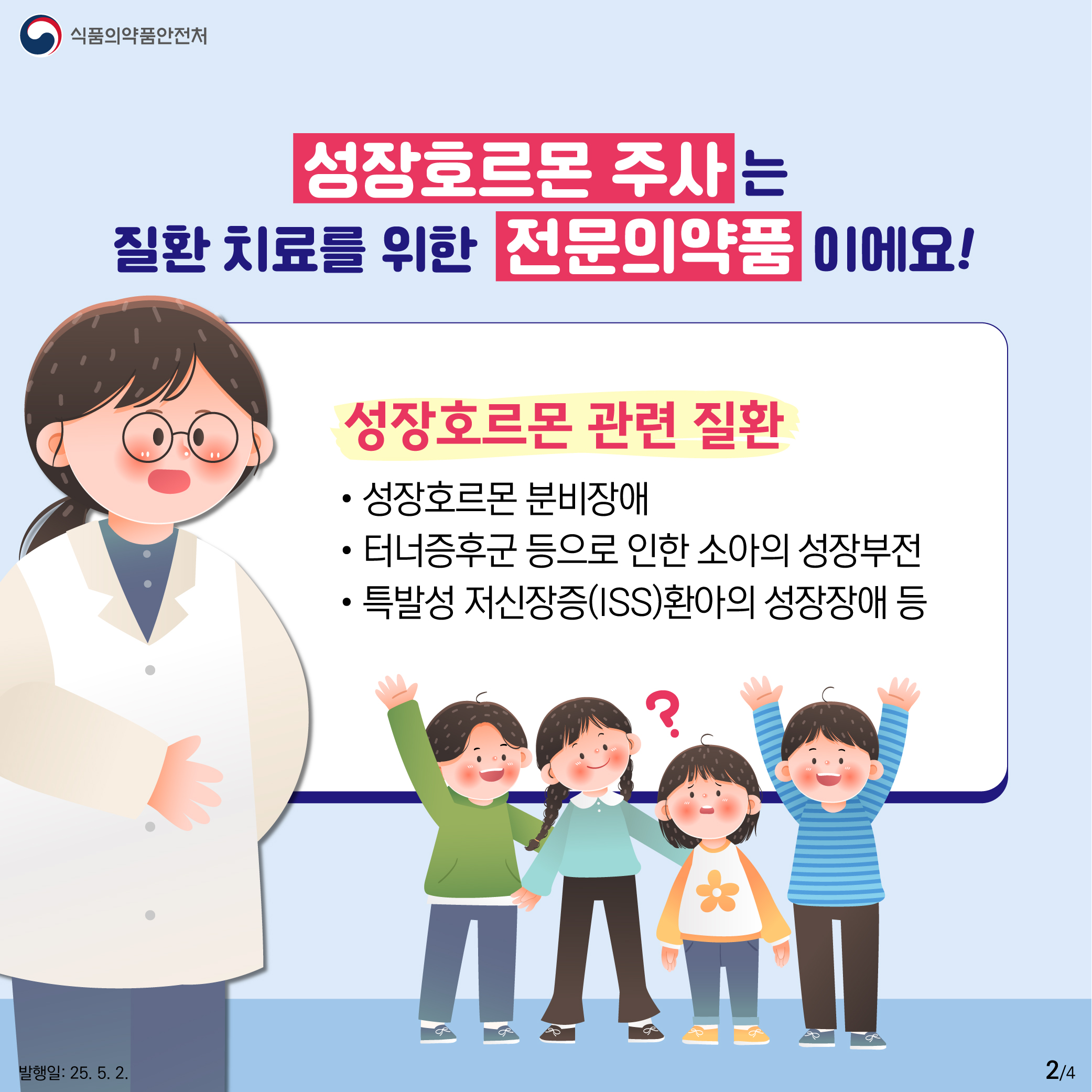 2.
식품의약품안전처

성장호르몬주 주사는
질환 치료를 위한 전문의약품이에요!

성장호르몬 관련 질환
성장호르몬 분비장애
터너증후군 등으로 인한 소아의 성장부전
특발성 저신장증(ISS)환아의 성장장애 등

발행일: 25. 5. 2.
2/4
