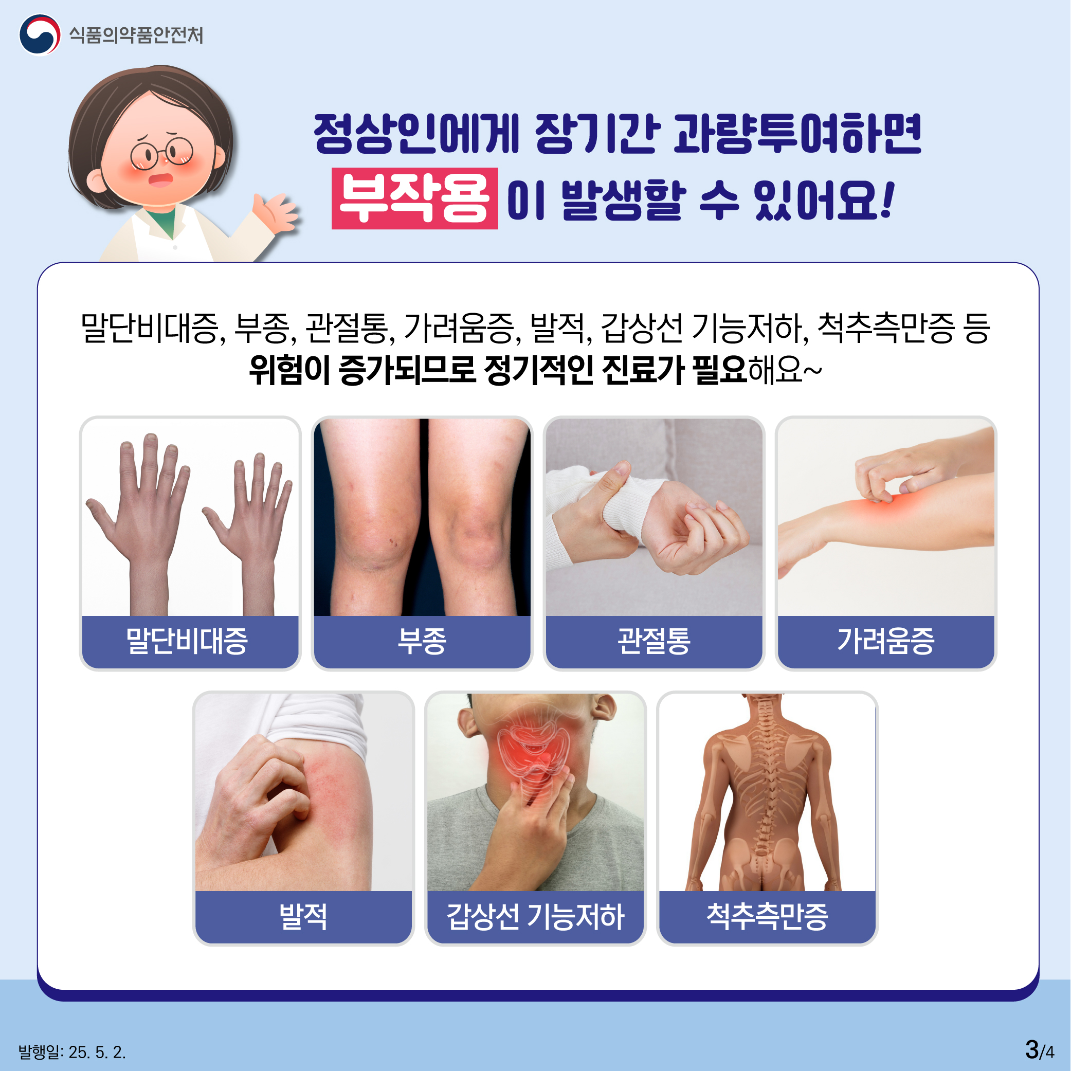 3.
식품의약품안전처

정상인에게 장기간 과량투여하면
부작용이 발생할 수 있어요!

말단비대증, 부종, 관절통, 가려움증, 발적, 갑상선 기능저하, 척추측만증 등
위험이 증가되므로 정기적인 진료가 필요해요~

말단비대증 부종 관절통 가려움증
발적 갑상선 기능저하 척추측만증

발행일: 25. 5. 2.
3/4
