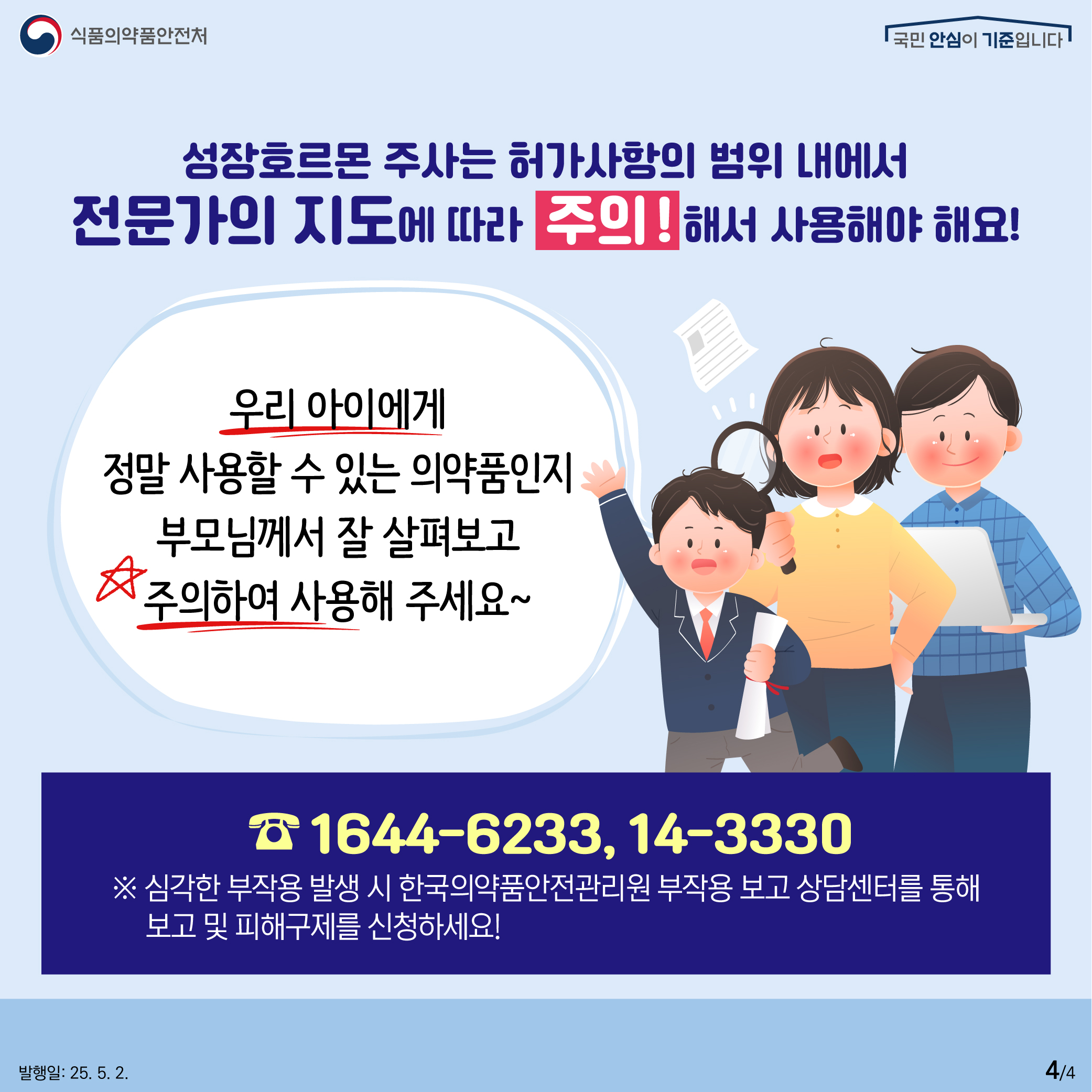 4.
식품의약품안전처
국민 안심이 기준입니다

성장호르몬 주사는 허가사항의 범위 내에서
전문가의 지도에 따라 주의!해서 사용해야 해요!

우리 아이에게
정말 사용할 수 있는 의약품인지
부모님께서 잘 살펴보고
주의하여 사용해 주세요~

1644-6233, 14-3330
※ 심각한 부작용 발생 시 한국의약품안전관리원 부작용 보고 상담센터를 통해
보고 및 피해구제를 신청하세요!

발행일: 25. 5. 2.
4/4
