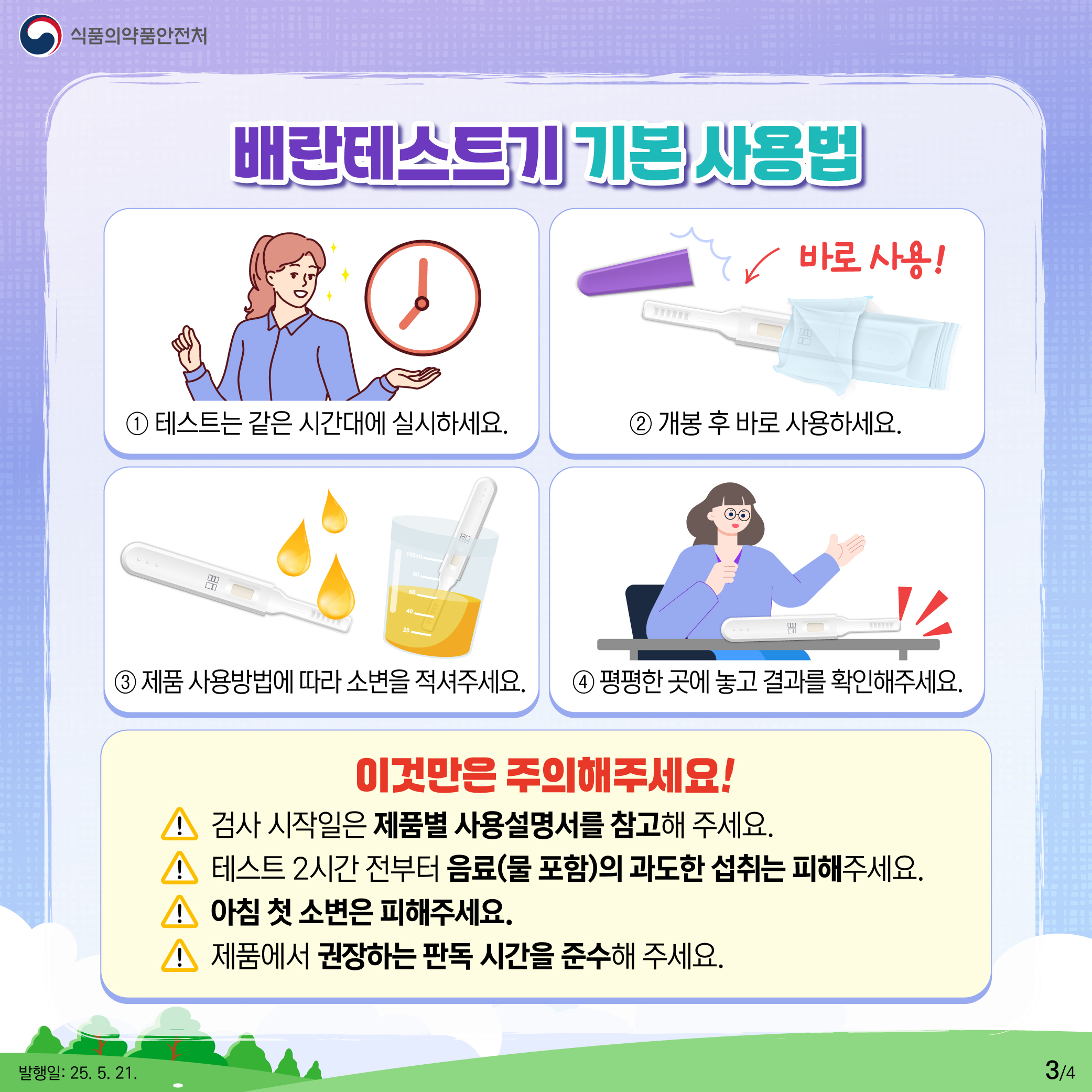 3.
식품의약품안전처

배란테스트기 기본 사용법
① 테스트는 같은 시간대에 실시하세요. 
② 개봉 후 바로 사용하세요. 바로 사용!
③ 제품 사용방법에 따라 소변을 적셔주세요.
④ 평평한 곳에 놓고 결과를 확인해주세요.

이것만은 주의해주세요!
검사 시작일은 제품별 사용설명서를 참고해 주세요.
테스트 2시간 전부터 음료(물 포함)의 과도한 섭취는 피해주세요.
아침 첫 소변은 피해주세요.
제품에서 권장하는 판독 시간을 준수해 주세요.

발행일: 25. 5. 21.
3/4
