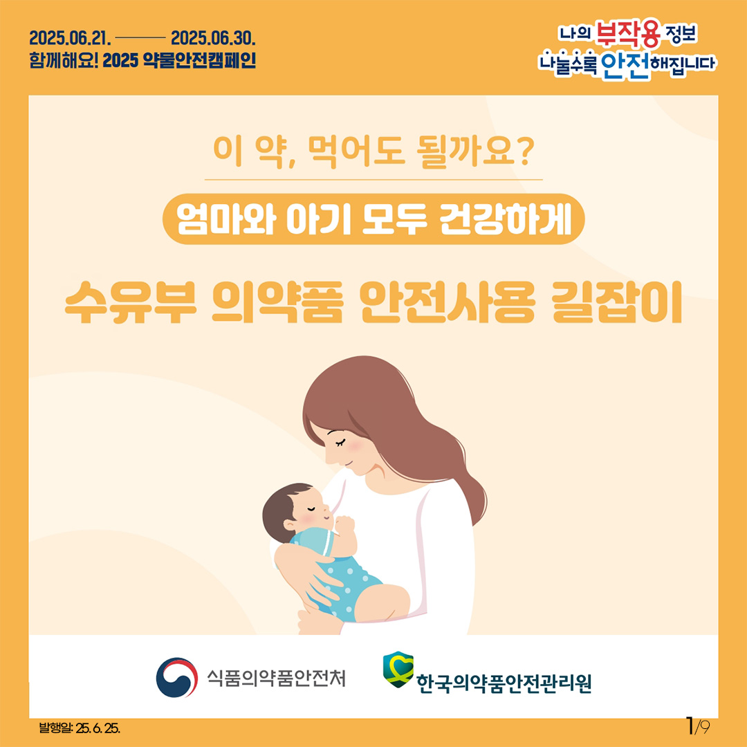 1.
2025.6.21. 2025.6.30.
함께해요! 2025 약물안전캠페인

나의 부작용 정보
나눌수록 안전해집니다

이 약, 먹어도 될까요?
엄마와 아기 모두 건강하게

수유부 의약품 안전사용 길잡이

발행일: 25. 6. 25.
1/9
