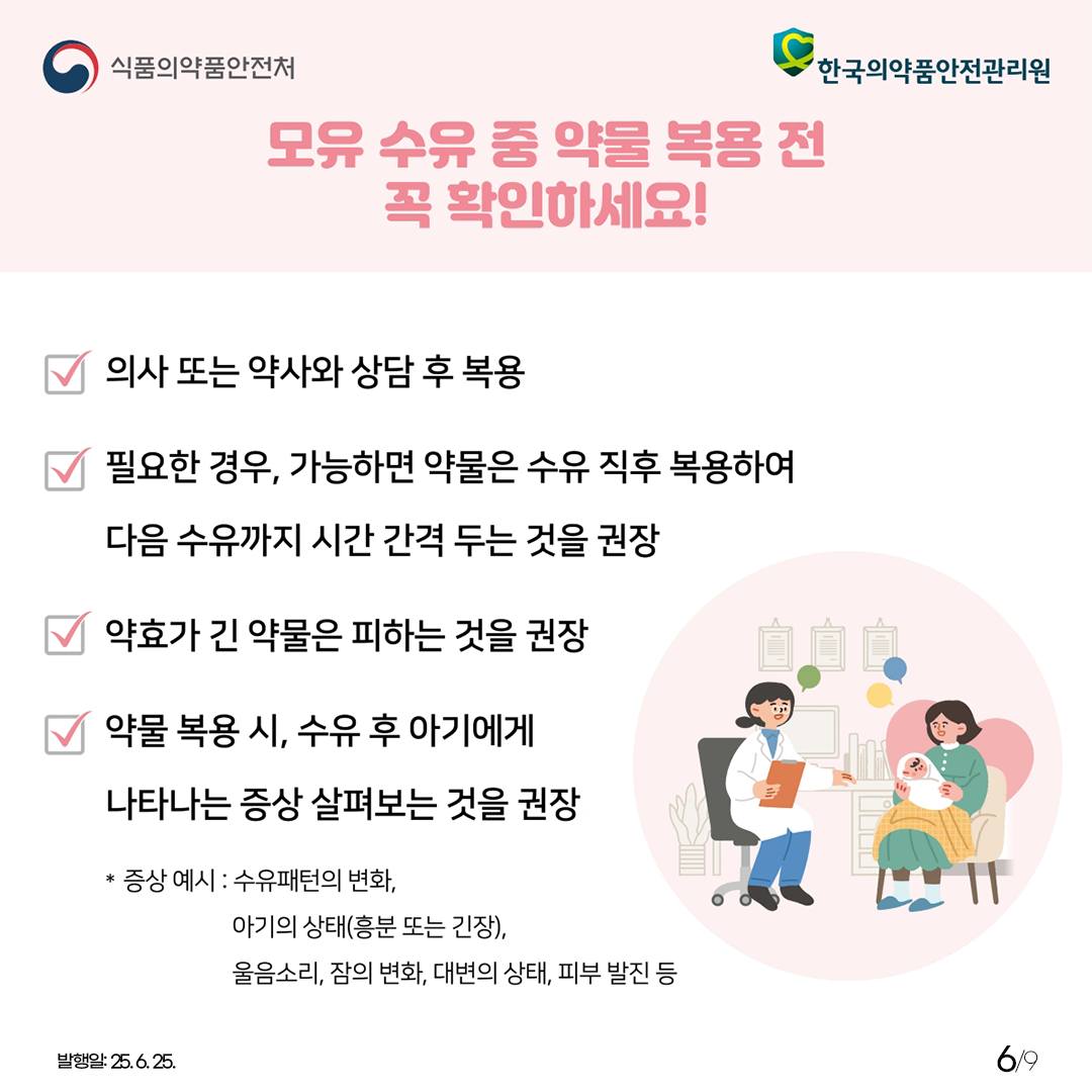 6.
식품의약품안전처
한국의약품안전관리원

모유 수유 중 약물 복용 전
꼭 확인하세요!

의사 또는 약사와 상담 후 복용
필요한 경우, 가능하면 약물은 수유 직후 복용하여
다음 수유까지 시간 간격 두는 것을 권장
약효가 긴 약물은 피하는 것을 권장
약물 복용 시, 수유 후 아기에게
나타나는 증상 살펴보는 것을 권장

* 증상 예시 : 수유패턴의 변화,
아기의 상태(흥분 또는 기장),
울음소리, 잠의 변화, 대변의 상태, 피부 발진 등

발행일: 25. 6. 25.
6/9
